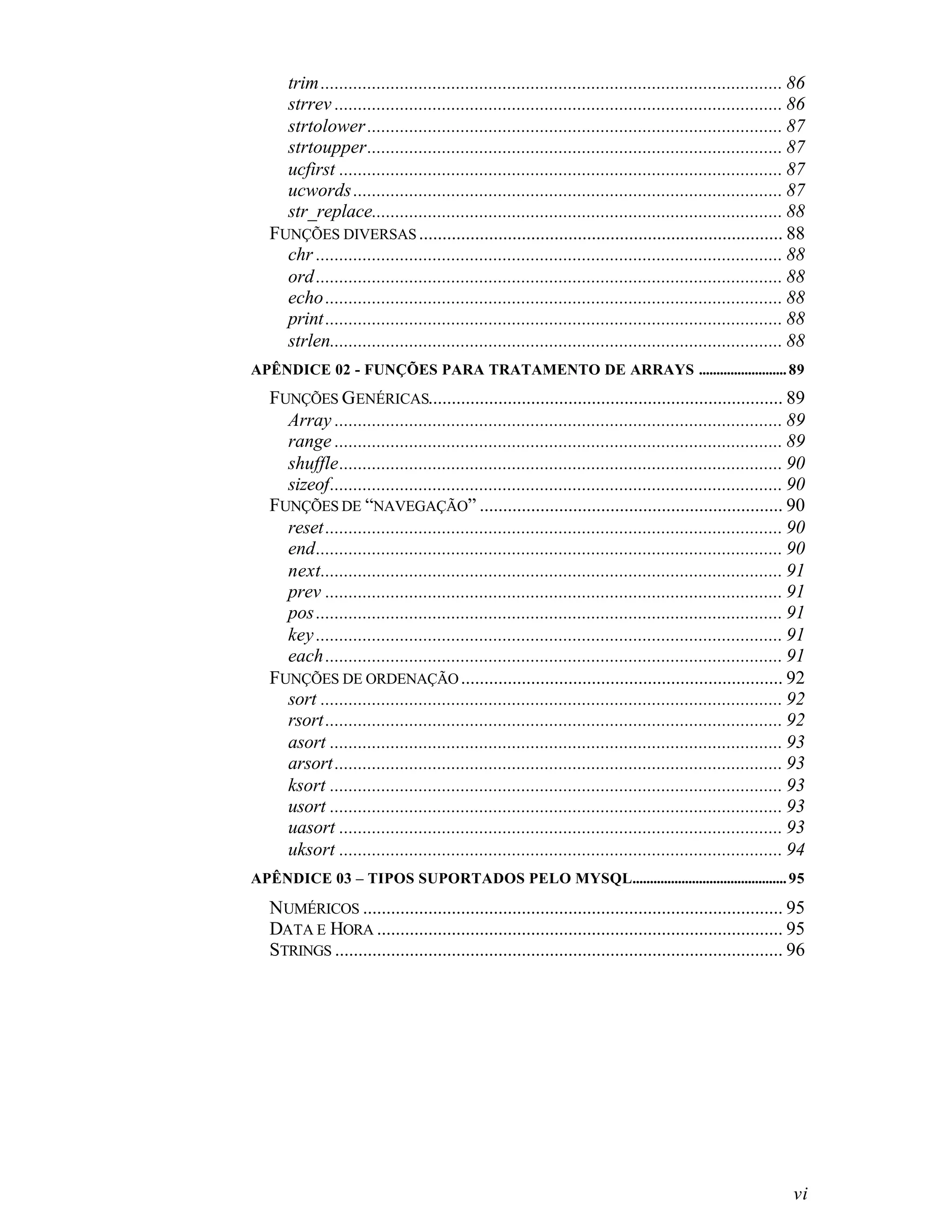 trim ................................................................................................... 86
    strrev ................................................................................................ 86
    strtolower ......................................................................................... 87
    strtoupper......................................................................................... 87
    ucfirst ............................................................................................... 87
    ucwords ............................................................................................ 87
    str_replace........................................................................................ 88
  FUNÇÕES DIVERSAS .............................................................................. 88
    chr .................................................................................................... 88
    ord .................................................................................................... 88
    echo .................................................................................................. 88
    print .................................................................................................. 88
    strlen................................................................................................. 88
APÊNDICE 02 - FUNÇÕES PARA TRATAMENTO DE ARRAYS ......................... 89
  FUNÇÕES GENÉRICAS............................................................................ 89
    Array ................................................................................................ 89
    range ................................................................................................ 89
    shuffle............................................................................................... 90
    sizeof................................................................................................. 90
  FUNÇÕES DE “NAVEGAÇÃO” ................................................................. 90
    reset .................................................................................................. 90
    end.................................................................................................... 90
    next................................................................................................... 91
    prev .................................................................................................. 91
    pos .................................................................................................... 91
    key .................................................................................................... 91
    each .................................................................................................. 91
  FUNÇÕES DE ORDENAÇÃO ..................................................................... 92
    sort ................................................................................................... 92
    rsort .................................................................................................. 92
    asort ................................................................................................. 93
    arsort ................................................................................................ 93
    ksort ................................................................................................. 93
    usort ................................................................................................. 93
    uasort ............................................................................................... 93
    uksort ............................................................................................... 94
APÊNDICE 03 – TIPOS SUPORTADOS PELO MYSQL............................................ 95

  NUMÉRICOS .......................................................................................... 95
  DATA E HORA ....................................................................................... 95
  STRINGS ................................................................................................ 96




                                                                                                            vi
 