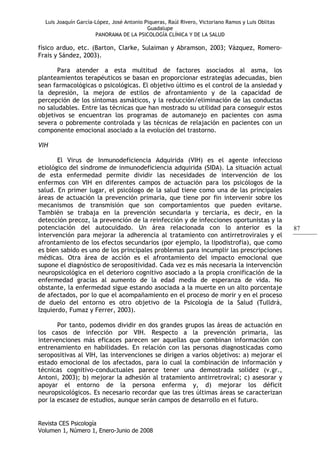 Luis Joaquín García-López, José Antonio Piqueras, Raúl Rivero, Victoriano Ramos y Luis Oblitas
Guadalupe
PANORAMA DE LA PSICOLOGÍA CLÍNICA Y DE LA SALUD
Revista CES Psicología
Volumen 1, Número 1, Enero-Junio de 2008
87
físico arduo, etc. (Barton, Clarke, Sulaiman y Abramson, 2003; Vázquez, Romero-
Frais y Sández, 2003).
Para atender a esta multitud de factores asociados al asma, los
planteamientos terapéuticos se basan en proporcionar estrategias adecuadas, bien
sean farmacológicas o psicológicas. El objetivo último es el control de la ansiedad y
la depresión, la mejora de estilos de afrontamiento y de la capacidad de
percepción de los síntomas asmáticos, y la reducción/eliminación de las conductas
no saludables. Entre las técnicas que han mostrado su utilidad para conseguir estos
objetivos se encuentran los programas de automanejo en pacientes con asma
severa o pobremente controlada y las técnicas de relajación en pacientes con un
componente emocional asociado a la evolución del trastorno.
VIH
El Virus de Inmunodeficiencia Adquirida (VIH) es el agente infeccioso
etiológico del síndrome de inmunodeficiencia adquirida (SIDA). La situación actual
de esta enfermedad permite dividir las necesidades de intervención de los
enfermos con VIH en diferentes campos de actuación para los psicólogos de la
salud. En primer lugar, el psicólogo de la salud tiene como una de las principales
áreas de actuación la prevención primaria, que tiene por fin intervenir sobre los
mecanismos de transmisión que son comportamientos que pueden evitarse.
También se trabaja en la prevención secundaria y terciaria, es decir, en la
detección precoz, la prevención de la reinfección y de infecciones oportunistas y la
potenciación del autocuidado. Un área relacionada con lo anterior es la
intervención para mejorar la adherencia al tratamiento con antirretrovirales y el
afrontamiento de los efectos secundarios (por ejemplo, la lipodistrofia), que como
es bien sabido es uno de los principales problemas para incumplir las prescripciones
médicas. Otra área de acción es el afrontamiento del impacto emocional que
supone el diagnóstico de seropositividad. Cada vez es más necesaria la intervención
neuropsicológica en el deterioro cognitivo asociado a la propia cronificación de la
enfermedad gracias al aumento de la edad media de esperanza de vida. No
obstante, la enfermedad sigue estando asociada a la muerte en un alto porcentaje
de afectados, por lo que el acompañamiento en el proceso de morir y en el proceso
de duelo del entorno es otro objetivo de la Psicología de la Salud (Tulldrà,
Izquierdo, Fumaz y Ferrer, 2003).
Por tanto, podemos dividir en dos grandes grupos las áreas de actuación en
los casos de infección por VIH. Respecto a la prevención primaria, las
intervenciones más eficaces parecen ser aquellas que combinan información con
entrenamiento en habilidades. En relación con las personas diagnosticadas como
seropositivas al VIH, las intervenciones se dirigen a varios objetivos: a) mejorar el
estado emocional de los afectados, para lo cual la combinación de información y
técnicas cognitivo-conductuales parece tener una demostrada solidez (v.gr.,
Antoni, 2003); b) mejorar la adhesión al tratamiento antirretroviral; c) asesorar y
apoyar el entorno de la persona enferma y, d) mejorar los déficit
neuropsicológicos. Es necesario recordar que las tres últimas áreas se caracterizan
por la escasez de estudios, aunque serán campos de desarrollo en el futuro.
 