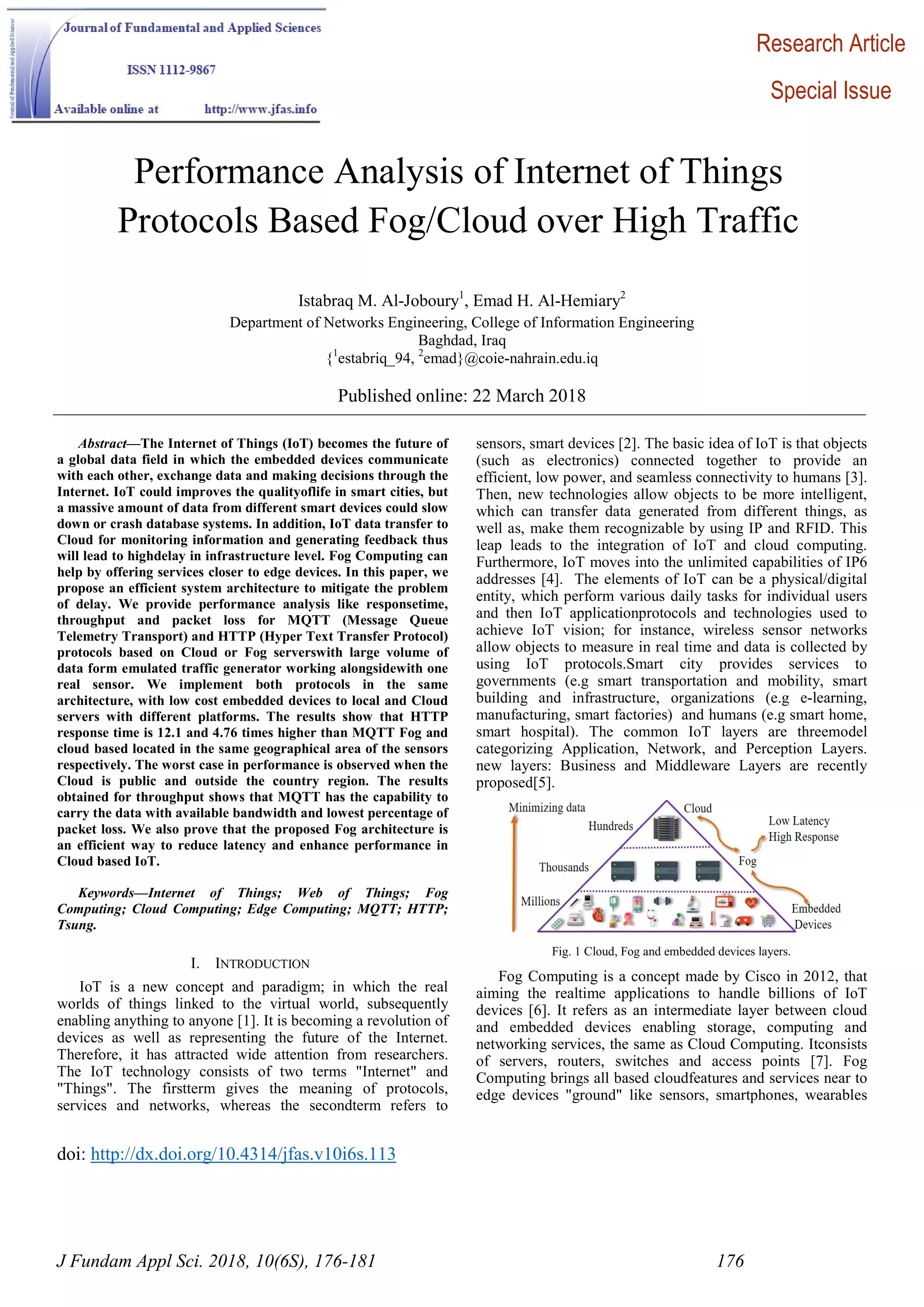 doi: http://dx.doi.org/10.4314/jfas.v10i6s.113
J Fundam Appl Sci. 2018, 10(6S), 176-181 176
Performance Analysis of Internet of Things
Protocols Based Fog/Cloud over High Traffic
Istabraq M. Al-Joboury1
, Emad H. Al-Hemiary2
Department of Networks Engineering, College of Information Engineering
Baghdad, Iraq
{1
estabriq_94, 2
emad}@coie-nahrain.edu.iq
Published online: 22 March 2018
Abstract—The Internet of Things (IoT) becomes the future of
a global data field in which the embedded devices communicate
with each other, exchange data and making decisions through the
Internet. IoT could improves the qualityoflife in smart cities, but
a massive amount of data from different smart devices could slow
down or crash database systems. In addition, IoT data transfer to
Cloud for monitoring information and generating feedback thus
will lead to highdelay in infrastructure level. Fog Computing can
help by offering services closer to edge devices. In this paper, we
propose an efficient system architecture to mitigate the problem
of delay. We provide performance analysis like responsetime,
throughput and packet loss for MQTT (Message Queue
Telemetry Transport) and HTTP (Hyper Text Transfer Protocol)
protocols based on Cloud or Fog serverswith large volume of
data form emulated traffic generator working alongsidewith one
real sensor. We implement both protocols in the same
architecture, with low cost embedded devices to local and Cloud
servers with different platforms. The results show that HTTP
response time is 12.1 and 4.76 times higher than MQTT Fog and
cloud based located in the same geographical area of the sensors
respectively. The worst case in performance is observed when the
Cloud is public and outside the country region. The results
obtained for throughput shows that MQTT has the capability to
carry the data with available bandwidth and lowest percentage of
packet loss. We also prove that the proposed Fog architecture is
an efficient way to reduce latency and enhance performance in
Cloud based IoT.
Keywords—Internet of Things; Web of Things; Fog
Computing; Cloud Computing; Edge Computing; MQTT; HTTP;
Tsung.
I. INTRODUCTION
IoT is a new concept and paradigm; in which the real
worlds of things linked to the virtual world, subsequently
enabling anything to anyone [1]. It is becoming a revolution of
devices as well as representing the future of the Internet.
Therefore, it has attracted wide attention from researchers.
The IoT technology consists of two terms "Internet" and
"Things". The firstterm gives the meaning of protocols,
services and networks, whereas the secondterm refers to
sensors, smart devices [2]. The basic idea of IoT is that objects
(such as electronics) connected together to provide an
efficient, low power, and seamless connectivity to humans [3].
Then, new technologies allow objects to be more intelligent,
which can transfer data generated from different things, as
well as, make them recognizable by using IP and RFID. This
leap leads to the integration of IoT and cloud computing.
Furthermore, IoT moves into the unlimited capabilities of IP6
addresses [4]. The elements of IoT can be a physical/digital
entity, which perform various daily tasks for individual users
and then IoT applicationprotocols and technologies used to
achieve IoT vision; for instance, wireless sensor networks
allow objects to measure in real time and data is collected by
using IoT protocols.Smart city provides services to
governments (e.g smart transportation and mobility, smart
building and infrastructure, organizations (e.g e-learning,
manufacturing, smart factories) and humans (e.g smart home,
smart hospital). The common IoT layers are threemodel
categorizing Application, Network, and Perception Layers.
new layers: Business and Middleware Layers are recently
proposed[5].
Fig. 1 Cloud, Fog and embedded devices layers.
Fog Computing is a concept made by Cisco in 2012, that
aiming the realtime applications to handle billions of IoT
devices [6]. It refers as an intermediate layer between cloud
and embedded devices enabling storage, computing and
networking services, the same as Cloud Computing. Itconsists
of servers, routers, switches and access points [7]. Fog
Computing brings all based cloudfeatures and services near to
edge devices "ground" like sensors, smartphones, wearables
Research Article
Special Issue
 