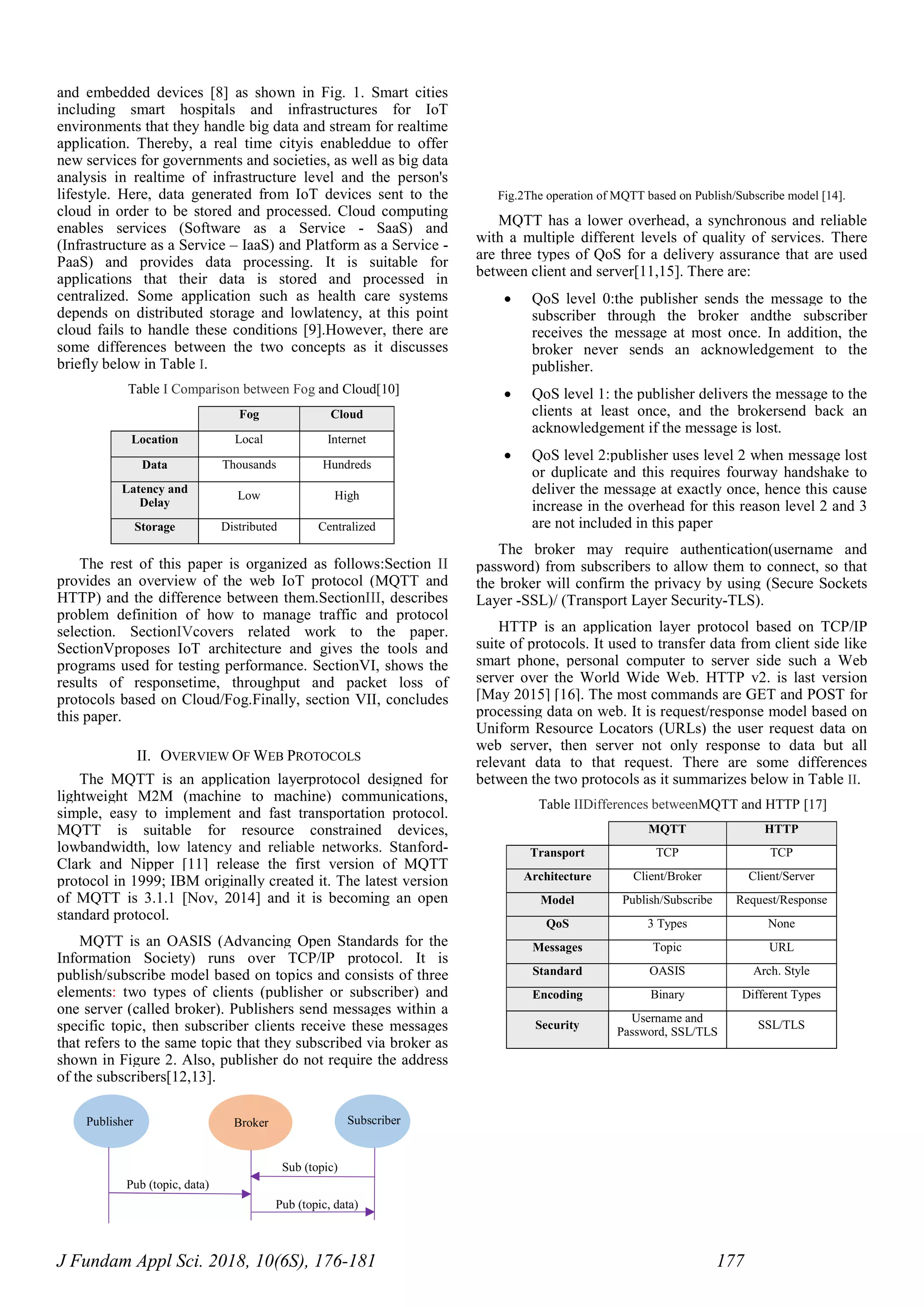 J Fundam Appl Sci. 2018, 10(6S), 176-181 177
and embedded devices [8] as shown in Fig. 1. Smart cities
including smart hospitals and infrastructures for IoT
environments that they handle big data and stream for realtime
application. Thereby, a real time cityis enableddue to offer
new services for governments and societies, as well as big data
analysis in realtime of infrastructure level and the person's
lifestyle. Here, data generated from IoT devices sent to the
cloud in order to be stored and processed. Cloud computing
enables services (Software as a Service - SaaS) and
(Infrastructure as a Service – IaaS) and Platform as a Service -
PaaS) and provides data processing. It is suitable for
applications that their data is stored and processed in
centralized. Some application such as health care systems
depends on distributed storage and lowlatency, at this point
cloud fails to handle these conditions [9].However, there are
some differences between the two concepts as it discusses
briefly below in Table I.
Table I Comparison between Fog and Cloud[10]
Fog Cloud
Location Local Internet
Data Thousands Hundreds
Latency and
Delay
Low High
Storage Distributed Centralized
The rest of this paper is organized as follows:Section II
provides an overview of the web IoT protocol (MQTT and
HTTP) and the difference between them.SectionIII, describes
problem definition of how to manage traffic and protocol
selection. SectionIVcovers related work to the paper.
SectionVproposes IoT architecture and gives the tools and
programs used for testing performance. SectionVI, shows the
results of responsetime, throughput and packet loss of
protocols based on Cloud/Fog.Finally, section VII, concludes
this paper.
II. OVERVIEW OF WEB PROTOCOLS
The MQTT is an application layerprotocol designed for
lightweight M2M (machine to machine) communications,
simple, easy to implement and fast transportation protocol.
MQTT is suitable for resource constrained devices,
lowbandwidth, low latency and reliable networks. Stanford-
Clark and Nipper [11] release the first version of MQTT
protocol in 1999; IBM originally created it. The latest version
of MQTT is 3.1.1 [Nov, 2014] and it is becoming an open
standard protocol.
MQTT is an OASIS (Advancing Open Standards for the
Information Society) runs over TCP/IP protocol. It is
publish/subscribe model based on topics and consists of three
elements: two types of clients (publisher or subscriber) and
one server (called broker). Publishers send messages within a
specific topic, then subscriber clients receive these messages
that refers to the same topic that they subscribed via broker as
shown in Figure 2. Also, publisher do not require the address
of the subscribers[12,13].
Fig.2The operation of MQTT based on Publish/Subscribe model [14].
MQTT has a lower overhead, a synchronous and reliable
with a multiple different levels of quality of services. There
are three types of QoS for a delivery assurance that are used
between client and server[11,15]. There are:
 QoS level 0:the publisher sends the message to the
subscriber through the broker andthe subscriber
receives the message at most once. In addition, the
broker never sends an acknowledgement to the
publisher.
 QoS level 1: the publisher delivers the message to the
clients at least once, and the brokersend back an
acknowledgement if the message is lost.
 QoS level 2:publisher uses level 2 when message lost
or duplicate and this requires fourway handshake to
deliver the message at exactly once, hence this cause
increase in the overhead for this reason level 2 and 3
are not included in this paper
The broker may require authentication(username and
password) from subscribers to allow them to connect, so that
the broker will confirm the privacy by using (Secure Sockets
Layer -SSL)/ (Transport Layer Security-TLS).
HTTP is an application layer protocol based on TCP/IP
suite of protocols. It used to transfer data from client side like
smart phone, personal computer to server side such a Web
server over the World Wide Web. HTTP v2. is last version
[May 2015] [16]. The most commands are GET and POST for
processing data on web. It is request/response model based on
Uniform Resource Locators (URLs) the user request data on
web server, then server not only response to data but all
relevant data to that request. There are some differences
between the two protocols as it summarizes below in Table II.
Table IIDifferences betweenMQTT and HTTP [17]
MQTT HTTP
Transport TCP TCP
Architecture Client/Broker Client/Server
Model Publish/Subscribe Request/Response
QoS 3 Types None
Messages Topic URL
Standard OASIS Arch. Style
Encoding Binary Different Types
Security
Username and
Password, SSL/TLS
SSL/TLS
Pub (topic, data)
Publisher Broker Subscriber
Pub (topic, data)
Sub (topic)
 