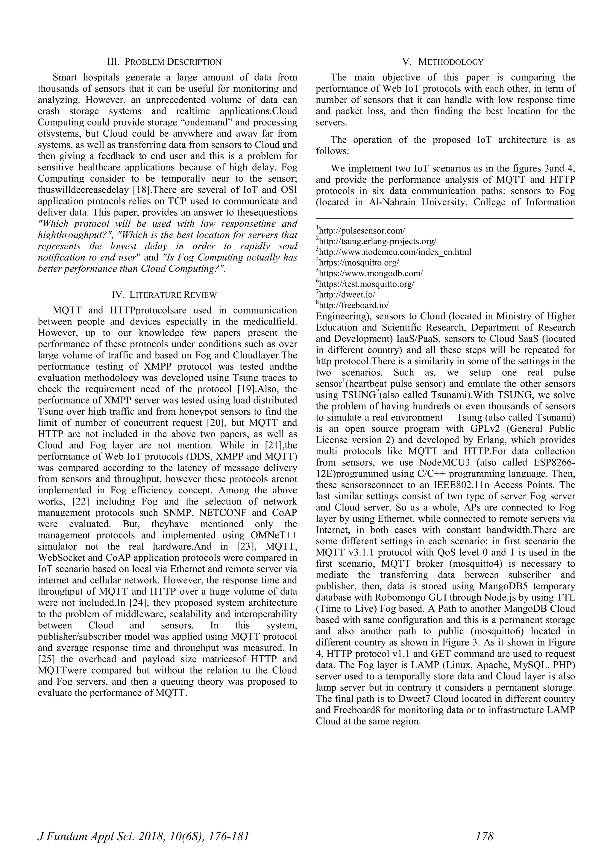 J Fundam Appl Sci. 2018, 10(6S), 176-181 178
III. PROBLEM DESCRIPTION
Smart hospitals generate a large amount of data from
thousands of sensors that it can be useful for monitoring and
analyzing. However, an unprecedented volume of data can
crash storage systems and realtime applications.Cloud
Computing could provide storage “ondemand” and processing
ofsystems, but Cloud could be anywhere and away far from
systems, as well as transferring data from sensors to Cloud and
then giving a feedback to end user and this is a problem for
sensitive healthcare applications because of high delay. Fog
Computing consider to be temporally near to the sensor;
thuswilldecreasedelay [18].There are several of IoT and OSI
application protocols relies on TCP used to communicate and
deliver data. This paper, provides an answer to thesequestions
"Which protocol will be used with low responsetime and
highthroughput?", "Which is the best location for servers that
represents the lowest delay in order to rapidly send
notification to end user" and "Is Fog Computing actually has
better performance than Cloud Computing?".
IV. LITERATURE REVIEW
MQTT and HTTPprotocolsare used in communication
between people and devices especially in the medicalfield.
However, up to our knowledge few papers present the
performance of these protocols under conditions such as over
large volume of traffic and based on Fog and Cloudlayer.The
performance testing of XMPP protocol was tested andthe
evaluation methodology was developed using Tsung traces to
check the requirement need of the protocol [19].Also, the
performance of XMPP server was tested using load distributed
Tsung over high traffic and from honeypot sensors to find the
limit of number of concurrent request [20], but MQTT and
HTTP are not included in the above two papers, as well as
Cloud and Fog layer are not mention. While in [21],the
performance of Web IoT protocols (DDS, XMPP and MQTT)
was compared according to the latency of message delivery
from sensors and throughput, however these protocols arenot
implemented in Fog efficiency concept. Among the above
works, [22] including Fog and the selection of network
management protocols such SNMP, NETCONF and CoAP
were evaluated. But, theyhave mentioned only the
management protocols and implemented using OMNeT++
simulator not the real hardware.And in [23], MQTT,
WebSocket and CoAP application protocols were compared in
IoT scenario based on local via Ethernet and remote server via
internet and cellular network. However, the response time and
throughput of MQTT and HTTP over a huge volume of data
were not included.In [24], they proposed system architecture
to the problem of middleware, scalability and interoperability
between Cloud and sensors. In this system,
publisher/subscriber model was applied using MQTT protocol
and average response time and throughput was measured. In
[25] the overhead and payload size matricesof HTTP and
MQTTwere compared but without the relation to the Cloud
and Fog servers, and then a queuing theory was proposed to
evaluate the performance of MQTT.
V. METHODOLOGY
The main objective of this paper is comparing the
performance of Web IoT protocols with each other, in term of
number of sensors that it can handle with low response time
and packet loss, and then finding the best location for the
servers.
The operation of the proposed IoT architecture is as
follows:
We implement two IoT scenarios as in the figures 3and 4,
and provide the performance analysis of MQTT and HTTP
protocols in six data communication paths: sensors to Fog
(located in Al-Nahrain University, College of Information
__________________________________________________
1
http://pulsesensor.com/
2
http://tsung.erlang-projects.org/
3
http://www.nodemcu.com/index_cn.html
4
https://mosquitto.org/
5
https://www.mongodb.com/
6
https://test.mosquitto.org/
7
http://dweet.io/
8
http://freeboard.io/
Engineering), sensors to Cloud (located in Ministry of Higher
Education and Scientific Research, Department of Research
and Development) IaaS/PaaS, sensors to Cloud SaaS (located
in different country) and all these steps will be repeated for
http protocol.There is a similarity in some of the settings in the
two scenarios. Such as, we setup one real pulse
sensor1
(heartbeat pulse sensor) and emulate the other sensors
using TSUNG2
(also called Tsunami).With TSUNG, we solve
the problem of having hundreds or even thousands of sensors
to simulate a real environment— Tsung (also called Tsunami)
is an open source program with GPLv2 (General Public
License version 2) and developed by Erlang, which provides
multi protocols like MQTT and HTTP.For data collection
from sensors, we use NodeMCU3 (also called ESP8266-
12E)programmed using C/C++ programming language. Then,
these sensorsconnect to an IEEE802.11n Access Points. The
last similar settings consist of two type of server Fog server
and Cloud server. So as a whole, APs are connected to Fog
layer by using Ethernet, while connected to remote servers via
Internet, in both cases with constant bandwidth.There are
some different settings in each scenario: in first scenario the
MQTT v3.1.1 protocol with QoS level 0 and 1 is used in the
first scenario, MQTT broker (mosquitto4) is necessary to
mediate the transferring data between subscriber and
publisher, then, data is stored using MangoDB5 temporary
database with Robomongo GUI through Node.js by using TTL
(Time to Live) Fog based. A Path to another MangoDB Cloud
based with same configuration and this is a permanent storage
and also another path to public (mosquitto6) located in
different country as shown in Figure 3. As it shown in Figure
4, HTTP protocol v1.1 and GET command are used to request
data. The Fog layer is LAMP (Linux, Apache, MySQL, PHP)
server used to a temporally store data and Cloud layer is also
lamp server but in contrary it considers a permanent storage.
The final path is to Dweet7 Cloud located in different country
and Freeboard8 for monitoring data or to infrastructure LAMP
Cloud at the same region.
 
