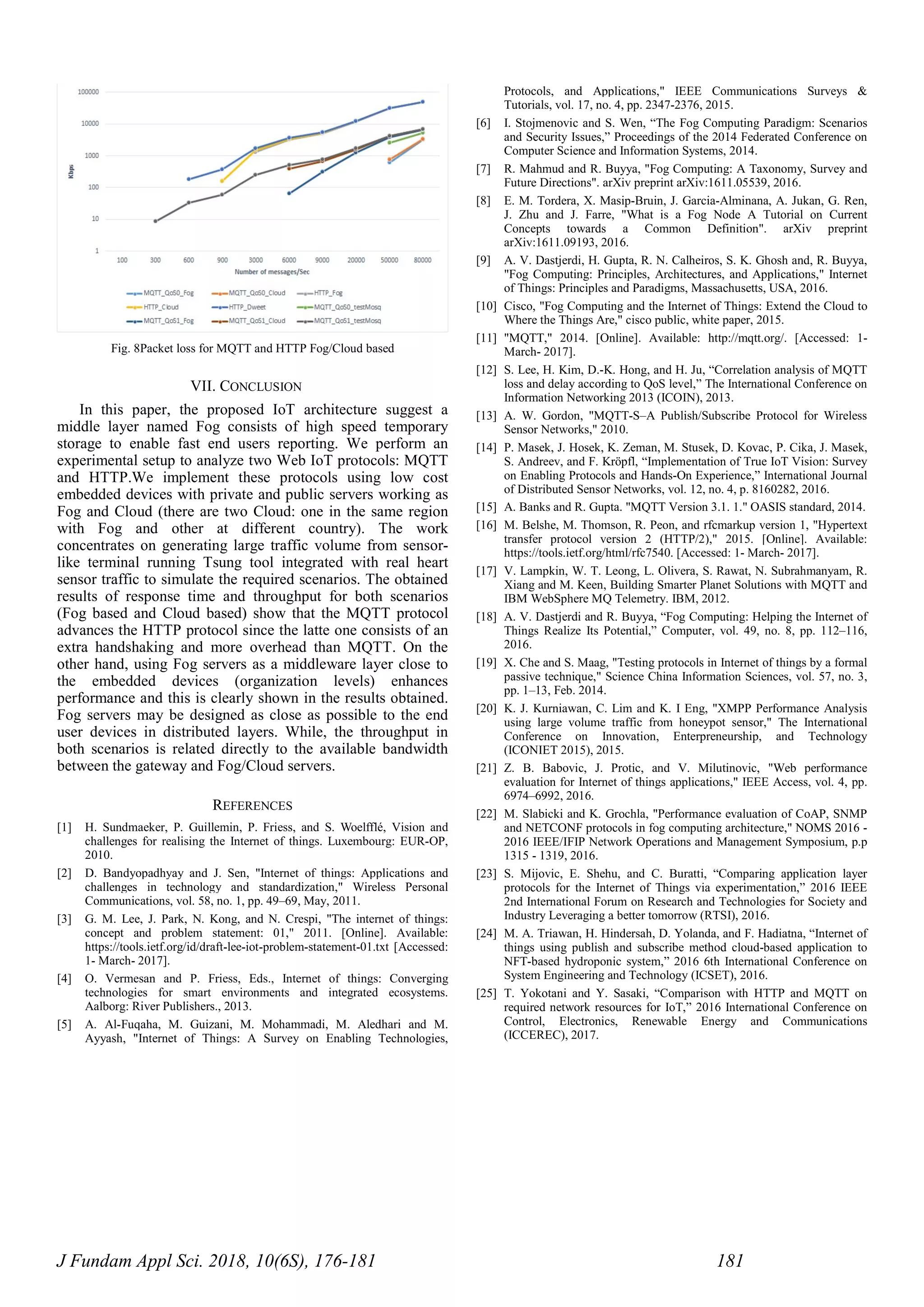 J Fundam Appl Sci. 2018, 10(6S), 176-181 181
Fig. 8Packet loss for MQTT and HTTP Fog/Cloud based
VII. CONCLUSION
In this paper, the proposed IoT architecture suggest a
middle layer named Fog consists of high speed temporary
storage to enable fast end users reporting. We perform an
experimental setup to analyze two Web IoT protocols: MQTT
and HTTP.We implement these protocols using low cost
embedded devices with private and public servers working as
Fog and Cloud (there are two Cloud: one in the same region
with Fog and other at different country). The work
concentrates on generating large traffic volume from sensor-
like terminal running Tsung tool integrated with real heart
sensor traffic to simulate the required scenarios. The obtained
results of response time and throughput for both scenarios
(Fog based and Cloud based) show that the MQTT protocol
advances the HTTP protocol since the latte one consists of an
extra handshaking and more overhead than MQTT. On the
other hand, using Fog servers as a middleware layer close to
the embedded devices (organization levels) enhances
performance and this is clearly shown in the results obtained.
Fog servers may be designed as close as possible to the end
user devices in distributed layers. While, the throughput in
both scenarios is related directly to the available bandwidth
between the gateway and Fog/Cloud servers.
REFERENCES
[1] H. Sundmaeker, P. Guillemin, P. Friess, and S. Woelfflé, Vision and
challenges for realising the Internet of things. Luxembourg: EUR-OP,
2010.
[2] D. Bandyopadhyay and J. Sen, "Internet of things: Applications and
challenges in technology and standardization," Wireless Personal
Communications, vol. 58, no. 1, pp. 49–69, May, 2011.
[3] G. M. Lee, J. Park, N. Kong, and N. Crespi, "The internet of things:
concept and problem statement: 01," 2011. [Online]. Available:
https://tools.ietf.org/id/draft-lee-iot-problem-statement-01.txt [Accessed:
1- March- 2017].
[4] O. Vermesan and P. Friess, Eds., Internet of things: Converging
technologies for smart environments and integrated ecosystems.
Aalborg: River Publishers., 2013.
[5] A. Al-Fuqaha, M. Guizani, M. Mohammadi, M. Aledhari and M.
Ayyash, "Internet of Things: A Survey on Enabling Technologies,
Protocols, and Applications," IEEE Communications Surveys &
Tutorials, vol. 17, no. 4, pp. 2347-2376, 2015.
[6] I. Stojmenovic and S. Wen, “The Fog Computing Paradigm: Scenarios
and Security Issues,” Proceedings of the 2014 Federated Conference on
Computer Science and Information Systems, 2014.
[7] R. Mahmud and R. Buyya, "Fog Computing: A Taxonomy, Survey and
Future Directions". arXiv preprint arXiv:1611.05539, 2016.
[8] E. M. Tordera, X. Masip-Bruin, J. Garcia-Alminana, A. Jukan, G. Ren,
J. Zhu and J. Farre, "What is a Fog Node A Tutorial on Current
Concepts towards a Common Definition". arXiv preprint
arXiv:1611.09193, 2016.
[9] A. V. Dastjerdi, H. Gupta, R. N. Calheiros, S. K. Ghosh and, R. Buyya,
"Fog Computing: Principles, Architectures, and Applications," Internet
of Things: Principles and Paradigms, Massachusetts, USA, 2016.
[10] Cisco, "Fog Computing and the Internet of Things: Extend the Cloud to
Where the Things Are," cisco public, white paper, 2015.
[11] "MQTT," 2014. [Online]. Available: http://mqtt.org/. [Accessed: 1-
March- 2017].
[12] S. Lee, H. Kim, D.-K. Hong, and H. Ju, “Correlation analysis of MQTT
loss and delay according to QoS level,” The International Conference on
Information Networking 2013 (ICOIN), 2013.
[13] A. W. Gordon, "MQTT-S–A Publish/Subscribe Protocol for Wireless
Sensor Networks," 2010.
[14] P. Masek, J. Hosek, K. Zeman, M. Stusek, D. Kovac, P. Cika, J. Masek,
S. Andreev, and F. Kröpfl, “Implementation of True IoT Vision: Survey
on Enabling Protocols and Hands-On Experience,” International Journal
of Distributed Sensor Networks, vol. 12, no. 4, p. 8160282, 2016.
[15] A. Banks and R. Gupta. "MQTT Version 3.1. 1." OASIS standard, 2014.
[16] M. Belshe, M. Thomson, R. Peon, and rfcmarkup version 1, "Hypertext
transfer protocol version 2 (HTTP/2)," 2015. [Online]. Available:
https://tools.ietf.org/html/rfc7540. [Accessed: 1- March- 2017].
[17] V. Lampkin, W. T. Leong, L. Olivera, S. Rawat, N. Subrahmanyam, R.
Xiang and M. Keen, Building Smarter Planet Solutions with MQTT and
IBM WebSphere MQ Telemetry. IBM, 2012.
[18] A. V. Dastjerdi and R. Buyya, “Fog Computing: Helping the Internet of
Things Realize Its Potential,” Computer, vol. 49, no. 8, pp. 112–116,
2016.
[19] X. Che and S. Maag, "Testing protocols in Internet of things by a formal
passive technique," Science China Information Sciences, vol. 57, no. 3,
pp. 1–13, Feb. 2014.
[20] K. J. Kurniawan, C. Lim and K. I Eng, "XMPP Performance Analysis
using large volume traffic from honeypot sensor," The International
Conference on Innovation, Enterpreneurship, and Technology
(ICONIET 2015), 2015.
[21] Z. B. Babovic, J. Protic, and V. Milutinovic, "Web performance
evaluation for Internet of things applications," IEEE Access, vol. 4, pp.
6974–6992, 2016.
[22] M. Slabicki and K. Grochla, "Performance evaluation of CoAP, SNMP
and NETCONF protocols in fog computing architecture," NOMS 2016 -
2016 IEEE/IFIP Network Operations and Management Symposium, p.p
1315 - 1319, 2016.
[23] S. Mijovic, E. Shehu, and C. Buratti, “Comparing application layer
protocols for the Internet of Things via experimentation,” 2016 IEEE
2nd International Forum on Research and Technologies for Society and
Industry Leveraging a better tomorrow (RTSI), 2016.
[24] M. A. Triawan, H. Hindersah, D. Yolanda, and F. Hadiatna, “Internet of
things using publish and subscribe method cloud-based application to
NFT-based hydroponic system,” 2016 6th International Conference on
System Engineering and Technology (ICSET), 2016.
[25] T. Yokotani and Y. Sasaki, “Comparison with HTTP and MQTT on
required network resources for IoT,” 2016 International Conference on
Control, Electronics, Renewable Energy and Communications
(ICCEREC), 2017.
 