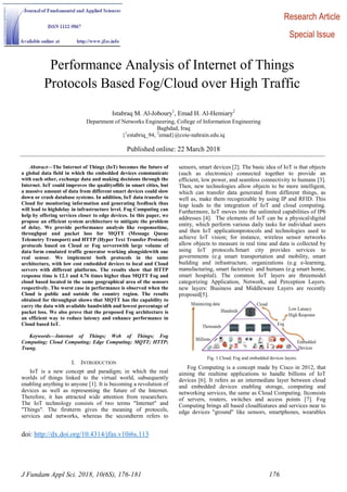 doi: http://dx.doi.org/10.4314/jfas.v10i6s.113
J Fundam Appl Sci. 2018, 10(6S), 176-181 176
Performance Analysis of Internet of Things
Protocols Based Fog/Cloud over High Traffic
Istabraq M. Al-Joboury1
, Emad H. Al-Hemiary2
Department of Networks Engineering, College of Information Engineering
Baghdad, Iraq
{1
estabriq_94, 2
emad}@coie-nahrain.edu.iq
Published online: 22 March 2018
Abstract—The Internet of Things (IoT) becomes the future of
a global data field in which the embedded devices communicate
with each other, exchange data and making decisions through the
Internet. IoT could improves the qualityoflife in smart cities, but
a massive amount of data from different smart devices could slow
down or crash database systems. In addition, IoT data transfer to
Cloud for monitoring information and generating feedback thus
will lead to highdelay in infrastructure level. Fog Computing can
help by offering services closer to edge devices. In this paper, we
propose an efficient system architecture to mitigate the problem
of delay. We provide performance analysis like responsetime,
throughput and packet loss for MQTT (Message Queue
Telemetry Transport) and HTTP (Hyper Text Transfer Protocol)
protocols based on Cloud or Fog serverswith large volume of
data form emulated traffic generator working alongsidewith one
real sensor. We implement both protocols in the same
architecture, with low cost embedded devices to local and Cloud
servers with different platforms. The results show that HTTP
response time is 12.1 and 4.76 times higher than MQTT Fog and
cloud based located in the same geographical area of the sensors
respectively. The worst case in performance is observed when the
Cloud is public and outside the country region. The results
obtained for throughput shows that MQTT has the capability to
carry the data with available bandwidth and lowest percentage of
packet loss. We also prove that the proposed Fog architecture is
an efficient way to reduce latency and enhance performance in
Cloud based IoT.
Keywords—Internet of Things; Web of Things; Fog
Computing; Cloud Computing; Edge Computing; MQTT; HTTP;
Tsung.
I. INTRODUCTION
IoT is a new concept and paradigm; in which the real
worlds of things linked to the virtual world, subsequently
enabling anything to anyone [1]. It is becoming a revolution of
devices as well as representing the future of the Internet.
Therefore, it has attracted wide attention from researchers.
The IoT technology consists of two terms "Internet" and
"Things". The firstterm gives the meaning of protocols,
services and networks, whereas the secondterm refers to
sensors, smart devices [2]. The basic idea of IoT is that objects
(such as electronics) connected together to provide an
efficient, low power, and seamless connectivity to humans [3].
Then, new technologies allow objects to be more intelligent,
which can transfer data generated from different things, as
well as, make them recognizable by using IP and RFID. This
leap leads to the integration of IoT and cloud computing.
Furthermore, IoT moves into the unlimited capabilities of IP6
addresses [4]. The elements of IoT can be a physical/digital
entity, which perform various daily tasks for individual users
and then IoT applicationprotocols and technologies used to
achieve IoT vision; for instance, wireless sensor networks
allow objects to measure in real time and data is collected by
using IoT protocols.Smart city provides services to
governments (e.g smart transportation and mobility, smart
building and infrastructure, organizations (e.g e-learning,
manufacturing, smart factories) and humans (e.g smart home,
smart hospital). The common IoT layers are threemodel
categorizing Application, Network, and Perception Layers.
new layers: Business and Middleware Layers are recently
proposed[5].
Fig. 1 Cloud, Fog and embedded devices layers.
Fog Computing is a concept made by Cisco in 2012, that
aiming the realtime applications to handle billions of IoT
devices [6]. It refers as an intermediate layer between cloud
and embedded devices enabling storage, computing and
networking services, the same as Cloud Computing. Itconsists
of servers, routers, switches and access points [7]. Fog
Computing brings all based cloudfeatures and services near to
edge devices "ground" like sensors, smartphones, wearables
Research Article
Special Issue
 