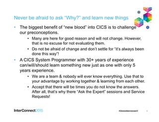 Never be afraid to ask “Why?” and learn new things
• The biggest benefit of “new blood” into CICS is to challenge
our preconceptions.
• Many are here for good reason and will not change. However,
that is no excuse for not evaluating them.
• Do not be afraid of change and don’t settle for “it’s always been
done this way”!
• A CICS System Programmer with 30+ years of experience
can/will/should learn something new just as one with only 5
years experience.
• We are a team & nobody will ever know everything. Use that to
your advantage by working together & learning from each other.
• Accept that there will be times you do not know the answers.
After all, that’s why there “Ask the Expert” sessions and Service
Requests!
9
 