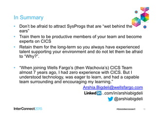In Summary
• Don’t be afraid to attract SysProgs that are “wet behind the
ears”
• Train them to be productive members of your team and become
experts on CICS
• Retain them for the long-term so you always have experienced
talent supporting your environment and do not let them be afraid
to “Why?”.
• “When joining Wells Fargo’s (then Wachovia’s) CICS Team
almost 7 years ago, I had zero experience with CICS. But I
understood technology, was eager to learn, and had a capable
team surrounding and encouraging my learning.”
Arshia.Bigdeli@wellsfargo.com
.com/in/arshiabigdeli
@arshiabigdeli
10
 