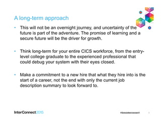 A long-term approach
• This will not be an overnight journey, and uncertainty of the
future is part of the adventure. The promise of learning and a
secure future will be the driver for growth.
• Think long-term for your entire CICS workforce, from the entry-
level college graduate to the experienced professional that
could debug your system with their eyes closed.
• Make a commitment to a new hire that what they hire into is the
start of a career, not the end with only the current job
description summary to look forward to.
3
 