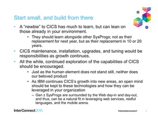 Start small, and build from there
• A “newbie” to CICS has much to learn, but can lean on
those already in your environment.
• They should learn alongside other SysProgs; not as their
replacement for next year, but as their replacement in 10 or 20
years.
• CICS maintenance, installation, upgrades, and tuning would be
responsibilities as growth continues.
• All the while, continued exploration of the capabilities of CICS
should be encouraged.
• Just as the human element does not stand still, neither does
our beloved product
• As IBM continues CICS’s growth into new areas, an open mind
should be kept to these technologies and how they can be
leveraged in your organization
– Gen z SysProgs are surrounded by the Web day-in and day-out,
and thus, can be a natural fit in leveraging web services, restful
languages, and the mobile arena.
5
 