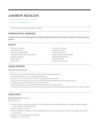 PROFESSIONAL SUMMARY
SKILLS
WORK HISTORY
EDUCATION
ANDREW MUSULIN
7017 SOUTH BUFFALO DRIVE, LAS VEGAS, NV 89113
C: 843-384-1003 | amusulin0407@gmail.com
https://issuu.com/andy_m/docs/andy_m__single_
Versatile Junior Architect who approaches design through the integration of disciplines. Experience with commercial
projects.
Design development
Integrated design
Building code knowledge
Strong verbal and written communicator
Graphic sensibility
Self motivated
Fast learner
Proﬁcient in Autocad
Primary Revit skills
Adobe Creative Suite
Hand drafting / sketching ability
Woodworking knowledge
Attentive to detail
Reliable / hard working
STEELMAN PARTNERS LLP
Project Coordinator | 3330 W Desert Inn Dr | May 2014 - Current
Reviewed project goals and objectives with the project manager and design team.
Completed comprehensive code compliance evaluations.
Coordinated with leaders to promote architectural goals and design concepts.
Devised overall strategy for documentation and identiﬁed the sheets planned for each stage of the work.
Created, printed and modiﬁed drawings in AutoCAD / Revit.
Discussed zoning laws, ﬁre regulations and building codes with project managers.
Attended all team meetings to resolve technical and project issues, coordinate with team members and review project schedules.
BACHELOR OF ARTS Architecture
Clemson University
Clemson, SC | 2014
Several successful design build projects with-in the explorative realm of mobile architecture, inﬂatables, systematic lighting
control, indigenous building materials.
Furniture design course work.
Community Scholar: emphasis on the relationship between humanitarianism and the built world. The impact of buildings on
the community.
Recipient of Archibald Rutledge Scholarship
Dean's List F 2010 - S 2014
 