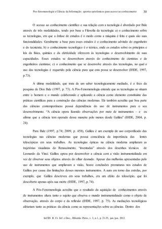 InCID: R. Ci. Inf. e Doc., Ribeirão Preto, v. 3, n.1, p. 21-35, jan./jun. 2012.
Pos-fenomenologia e Ciência da Informação: aportes epistêmicos para acesso ao conhecimento 30
O acesso ao conhecimento científico e sua relação com a tecnologia é abordado por Ihde
através de três modalidades, tendo por base a Filosofia da tecnologia: a) o conhecimento sobre
as tecnologias, em que a ênfase de estudos é o modo como a máquina é feita e quais são suas
funcionalidades. Geralmente a base para esses estudos é o conhecimento advindo do engenheiro
e do tecnicista; b) o conhecimento tecnológico é o teórico, onde os estudos sobre os princípios e
leis da física, química e da eletricidade oferecem às tecnologias o desenvolvimento de suas
capacidades. Esses estudos se desenvolvem através do conhecimento de cientistas e de
engenheiros cientistas; c) o conhecimento que se desenvolve através das tecnologias, no qual o
uso das tecnologias é requerido pela ciência para que esta possa se desenvolver (IHDE, 1997,
p.73).
A última modalidade, que trata de um saber tecnologicamente mediado, é o foco da
pesquisa de Don Ihde (1997, p. 73). A Pós-Fenomenologia entende que as tecnologias se situam
entre o homem e o mundo colaborando e aplicando a ciência como elemento constituinte das
práticas científicas para a construção das ciências modernas. Ele também acredita que boa parte
das ciências contemporâneas possui dependência do uso de instrumentos para o seu
desenvolvimento. “A ciência opera fazendo observações por meio de instrumentos – e eu
afirmo que a ciência tem operado dessa maneira pelo menos desde Galileu” (IHDE, 2004, p.
24).
Para Ihde (1997, p.74; 2009, p. 458), Galileu é um exemplo de uso corporificado das
tecnologias nas ciências modernas que possui consciência da importância das lentes
telescópicas em seus trabalhos. As tecnologias ópticas na ciência moderna ampliaram as
trajetórias visualistas do Renascimento, “inventadas” através dos desenhos técnicos de
Leonardo da Vinci. Galileu optou por desenvolver a ciência com a visão instrumentalizada em
vez de observar seus objetos através do olhar desnudo. Apesar das melhorias apresentadas pelo
uso de instrumentos que ampliavam a visão, houve conclusões prematuras nos estudos de
Galileu por causa das limitações desses mesmos instrumentos. A aura em torno das estrelas, por
exemplo, que Galileu descreveu em seus trabalhos, era um efeito do telescópio, que foi
descoberto apenas após sua morte (IHDE, 1997, p.74).
A Pós-Fenomenologia acredita que o resultado da aquisição de conhecimentos através
de instrumentos altera tanto o sujeito que observa o mundo instrumentalizado como o objeto de
observação, através do corpo e da reflexão (IHDE, 1997, p. 75). As mediações tecnológicas
afetariam tanto as práticas da ciência como as representações sobre as ciências. Dentro dos
 