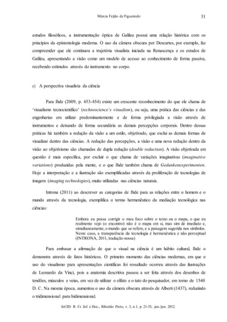InCID: R. Ci. Inf. e Doc., Ribeirão Preto, v. 3, n.1, p. 21-35, jan./jun. 2012.
Márcia Feijão de Figueiredo 31
estudos filosóficos, a instrumentação óptica de Galileu possui uma relação histórica com os
princípios da epistemologia moderna. O uso da câmera obscura por Descartes, por exemplo, faz
compreender que ele continuou a trajetória visualista iniciada na Renascença e os estudos de
Galileu, apresentando a visão como um modelo de acesso ao conhecimento de forma passiva,
recebendo estímulos através do instrumento no corpo.
c) A perspectiva visualista da ciência
Para Ihde (2009, p. 453-454) existe um crescente reconhecimento do que ele chama de
‘visualismo tecnocientífico’ (technoscience`s visualism), ou seja, uma prática das ciências e das
engenharias em utilizar predominantemente e de forma privilegiada a visão através de
instrumentos e deixando de forma secundária as demais percepções corporais. Dentro dessas
práticas há também a redução da visão a um estilo, objetivado, que exclui as demais formas de
visualizar dentro das ciências. A redução das percepções, a visão e uma nova redução dentro da
visão ao objetivismo são chamadas de dupla redução (double reduction). A visão objetivada em
questão é mais específica, por excluir o que chama de variações imaginativas (imaginative
variations) produzidas pela mente, e o que Ihde também chama de Gedankenexperimenten.
Hoje a interpretação e a ilustração são exemplificadas através da proliferação de tecnologias de
imagem (imaging technologies), muito utilizadas nas ciências naturais.
Introna (2011) ao descrever as categorias de Ihde para as relações entre o homem e o
mundo através da tecnologia, exemplifica o termo hermenêutico da mediação tecnológica nas
ciências:
Embora eu possa corrigir o meu foco sobre o texto ou o mapa, o que eu
realmente vejo (o encontro) não é o mapa em si, mas sim de imediato e,
simultaneamente, o mundo que se refere, e a paisagem sugerida nos símbolos.
Neste caso, a transparência da tecnologia é hermenêutica e não perceptual
(INTRONA, 2011, tradução nossa)
Para embasar a afirmação de que o visual na ciência é um hábito cultural, Ihde o
demonstra através de fatos históricos. O primeiro momento das ciências modernas, em que o
uso do visualismo para apresentações científicas foi ressaltado ocorreu através das ilustrações
de Leonardo da Vinci, pois a anatomia descritiva passou a ser feita através dos desenhos de
tendões, músculos e veias, em vez de utilizar o olfato e o tato do pesquisador, em torno de 1540
D. C. Na mesma época, aumentou o uso da câmera obscura através de Alberti (1437), reduzindo
o tridimensional para bidimensional.
 