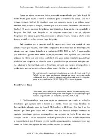 InCID: R. Ci. Inf. e Doc., Ribeirão Preto, v. 3, n.1, p. 21-35, jan./jun. 2012.
Pos-fenomenologia e Ciência da Informação: aportes epistêmicos para acesso ao conhecimento 32
Apesar de alguns instrumentos ópticos terem sido comercializados por Paolo Scarpi, foi
Galileu Galilei quem trouxe à ciência o instrumento para a visualização na ciência. Esse foi o
segundo momento histórico do visualismo, onde um instrumento passa a ser utilizado como
mediador entre o sujeito e o objeto, chamado por Ihde de Realismo Instrumental (Instrumental
Realism). O terceiro momento foi também o que foi aceito de forma rápida pela comunidade: a
fotografia. Em 1840, uma fotografia da lua minguante caracterizou o uso de máquinas
fotográficas pela ciência e, para Ihde, assim como a câmera obscura, reduziu o objeto a uma
imagem isomórfica e realista em uma chapa fotográfica.
Ihde considera que o momento atual da imagem serve como uma analogia de uma
câmera obscura pós-moderna, onde existe a expectativa de diversos usos das tecnologias pela
ciência, mas, mas continua limitando-se a visualização (IHDE, 2008, p. 467). O autor acredita
que o visualismo, perante outros modos de percepção como o tato e o paladar, que foram muito
utilizados na ciência, está em posição confortável, mas essas outras percepções podem trazer
resultados mais completos, se utilizando todas as possibilidades que um corpo pode perceber.
Ao relacionar a Fenomenologia com as tecnologias, apresenta um exemplo contemporâneo e
prático sobre o acesso a um conhecimento obtido através da visão em meio científico:
Eis a parte do conhecimento:aproximadamente no centro da constelação Crab
Nebula há um pulsar rapidamente giratório de cujos eixos estão sendo
emitidos dois jatos de radiação raio-x que estão disparando para fora do pulsar
quase na velocidade da luz (IHDE, 2002, p. 23-24, traduçãonossa).
Considerações Finais
Desse modo, as tecnologias, os instrumentos, tornam o fenômeno disponível,
maspor meio da sua transformação em uma imagem (ou dado) perceptívelpor
humanos corporificados (ou intérpretes)” (IHDE, 2004, p. 25).
A Pós-Fenomenologia, uma nova escola de pensamento que estuda as mediações
tecnológicas que ocorrem entre o homem e o mundo, possui suas bases filosóficas na
Fenomenologia utilizando textos de Husserl, Merleau-Ponty e Heidegger. Don Ihde é um dos
filósofos que fazem parte dessa linha e utiliza, além dos clássicos exemplos científicos de
mediação tecnológica, exemplos contemporâneos que embasam sua teoria. É um autor que
consegue conciliar o uso de instrumentos na ciência para mediar o acesso a conhecimentos com
a predominância do uso de imagens no meio científico em comparação a outras percepções que
caíram em desuso com o passar dos anos, o olfato e o tato, por exemplo.
 