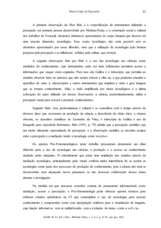 InCID: R. Ci. Inf. e Doc., Ribeirão Preto, v. 3, n.1, p. 21-35, jan./jun. 2012.
Márcia Feijão de Figueiredo 33
A primeira observação do Don Ihde é a corporificação de instrumentos utilizando a
percepção em primeira pessoa desenvolvida por Merleau-Ponty, e a construção social e cultural
dos trabalhos de Foucault, elementos intrínsecos apresentados no corpo humano que decorre em
uma terceira dimensão, tecnológica. Esse corpo tecnológico não seria possível sem os
elementos apresentados por esses filósofos, visto que a utilização de tecnologias pelo homem
perpassa pela percepção e as influências sofridas pela cultura que vivencia.
A segunda observação feita por Ihde é o uso das tecnologias nas ciências como
mediador do conhecimento, cujo instrumentos cada vez mais sofisticados permitem acesso a
informações que sequer eram cogitadas. Para isso cita Galileu e o telescópio, que permitiu ao
cientista observar fatos no universo que não seriam visíveis a olho nu, e que podemos estender a
aparelhos de raios x, microscópios e outros instrumentos que ampliam a visão e gera imagens
que se tornam conhecimento. Aliás, a visão amplificada por meios tecnológicos é a ultima
colocação do autor utilizada em nossas observações: a ciência, predominantemente, utiliza a
percepção visual para acessar e produzir conhecimentos.
Segundo Ihde, essa predominância é cultural e se consolidou com o tempo através de
diversos fatos que ocorreram na produção da ciência: a descoberta do efeito ótico, a câmera
obscura, os desenhos científicos de Leonardo da Vinci, o telescópio de Galileu e uso da
fotografia para reproduzir fenômenos. Ihde (1991, p. 79) admite que a percepção científica seja
um modo altamente especializado de percepção, e a observação científica se encontra sempre
entre a percepção e a mediação tendo a tecnologia como interface.
Os aportes Pós-Fenomenológicos neste trabalho procuraram demonstrar um olhar
diferente para o uso de tecnologias nas ciências: a produção e o acesso ao conhecimento
mediado pelas máquinas. O entendimento que existe uma ampliação dos sentidos através da
mediação tecnológica, principalmente pelo visual, conferiu maior importância de se aceitar as
tecnologias como parte dos processos de produção do conhecimento, pois a ciência não teria se
desenvolvido nem alcançado novos patamares se não houvesse colaboração desses meios
durante a investigação.
Na medida em que atravessa conceitos centrais do pensamento informacional, como
mediação, acesso e percepção, a Pós-fenomenologia pode oferecer aportes teóricos para
embasar estudos epistêmicos na CI que contemplam o uso de tecnologias para acessar
conhecimento e compreender como essa apropriação colabora para a visualização de imagens,
cuja função informativa vem se multiplicando com a evolução de meios como a web e as
 