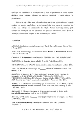 InCID: R. Ci. Inf. e Doc., Ribeirão Preto, v. 3, n.1, p. 21-35, jan./jun. 2012.
Pos-fenomenologia e Ciência da Informação: aportes epistêmicos para acesso ao conhecimento 34
tecnologias de comunicação e informação (TICs), além da proliferação de outros aparatos
científicos, como máquinas utilizadas na medicina, astronomia e outros campos de
conhecimento.
Conclui-se que a Ciência da Informação possui a crescente preocupação com o mundo
mediado por aparatos tecnológicos e a pós-fenomenologia, como escola de pensamento que
focaliza seus esforços na compreensão da relação “homem-[tecnologia]-mundo”, pode
contribuir na abordagem de viés epistêmico nas pesquisas relacionadas com a busca da
informação, sobretudo das imagens de viés informativo para ousuário.
Referências
ADAMS, S. Introduction to post-phenomenology. Thesis Eleven, Thousands Oaks, n. 90, p.
3-5, Aug. 2007.
BUDD, J. M. Phenomenology and information studies. Journal of Documentation, London,
v. 61, n. 1, p. 44-59, 2005.
CARMO, P. S. Merleau-Ponty: uma introdução. São Paulo: Educ, 2000. (Coleção Trilhas).
DARTIGUES, A. O que é a fenomenologia? 3. ed. São Paulo: Moraes, 1992.
FENOMENOLOGIA. In: CALDAS Aulete dicionário digital. Rio de Janeiro: Lexikon, 2010.
FERRATER MORA, J. Fenomenologia. In: . Dicionário de filosofia. Lisboa: Dom
Quixote, 1978.
GONZÁLEZ DE GÓMEZ, M. N. Novas configurações do conhecimento e validade da
informação. In: ENCONTRO NACIONAL DE PESQUISA EM CIENCIA DA
INFORMACAO, 8, 28-31 out. 2007, Salvador. Anais... Salvador: UFBA/PPGCI; ANCIB,
2007. Disponível em: <http://www.enancib.ppgci.ufba.br/> Acesso em: 8 fev. 2010.
HARAWAY, D. J. Crittercam: compounding eyes in naturecultures. In: SELINGER, E. (Ed.)
Postphenomenological: a critical companion to Ihde. New York: State University of New
York, 2006. Cap. 12.
HJØRLAND, B. Afterword: comments on the articles and proposals for further work.
Journal of Documentation, v. 61, n. 1, p. 44-59, 2005.
HUSSERL, E. Vida e obra. In: . Investigações lógicas: sexta investigação. São Paulo:
Abril Cultural, 1980.
IHDE, D. Bodies in technology. Minneapolis: Minnesota Press, 2002. (Electronic
Mediations, 5).
 