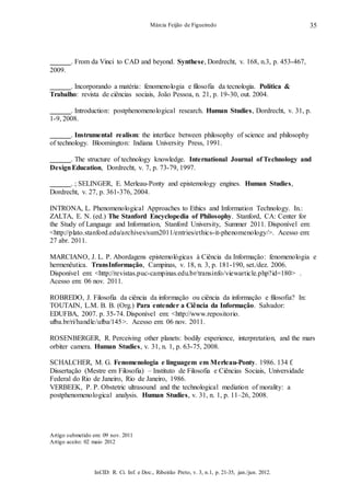 InCID: R. Ci. Inf. e Doc., Ribeirão Preto, v. 3, n.1, p. 21-35, jan./jun. 2012.
Márcia Feijão de Figueiredo 35
. From da Vinci to CAD and beyond. Synthese, Dordrecht, v. 168, n.3, p. 453-467,
2009.
. Incorporando a matéria: fenomenologia e filosofia da tecnologia. Política &
Trabalho: revista de ciências sociais, João Pessoa, n. 21, p. 19-30, out. 2004.
. Introduction: postphenomenological research. Human Studies, Dordrecht, v. 31, p.
1-9, 2008.
. Instrumental realism: the interface between philosophy of science and philosophy
of technology. Bloomington: Indiana University Press, 1991.
. The structure of technology knowledge. International Journal of Technology and
DesignEducation, Dordrecht, v. 7, p. 73-79, 1997.
. ; SELINGER, E. Merleau-Ponty and epistemology engines. Human Studies,
Dordrecht, v. 27, p. 361-376, 2004.
INTRONA, L. Phenomenological Approaches to Ethics and Information Technology. In.:
ZALTA, E. N. (ed.) The Stanford Encyclopedia of Philosophy. Stanford, CA: Center for
the Study of Language and Information, Stanford University, Summer 2011. Disponível em:
<http://plato.stanford.edu/archives/sum2011/entries/ethics-it-phenomenology/>. Acesso em:
27 abr. 2011.
MARCIANO, J. L. P. Abordagens epistemológicas à Ciência da Informação: fenomenologia e
hermenêutica. TransInformação, Campinas, v. 18, n. 3, p. 181-190, set./dez. 2006.
Disponível em: <http://revistas.puc-campinas.edu.br/transinfo/viewarticle.php?id=180> .
Acesso em: 06 nov. 2011.
ROBREDO, J. Filosofia da ciência da informação ou ciência da informação e filosofia? In:
TOUTAIN, L.M. B. B. (Org.) Para entender a Ciência da Informação. Salvador:
EDUFBA, 2007. p. 35-74. Disponível em: <http://www.repositorio.
ufba.br/ri/handle/ufba/145>. Acesso em: 06 nov. 2011.
ROSENBERGER, R. Perceiving other planets: bodily experience, interpretation, and the mars
orbiter camera. Human Studies, v. 31, n. 1, p. 63-75, 2008.
SCHALCHER, M. G. Fenomenologia e linguagem em Merleau-Ponty. 1986. 134 f.
Dissertação (Mestre em Filosofia) – Instituto de Filosofia e Ciências Sociais, Universidade
Federal do Rio de Janeiro, Rio de Janeiro, 1986.
VERBEEK, P. P. Obstetric ultrasound and the technological mediation of morality: a
postphenomenological analysis. Human Studies, v. 31, n. 1, p. 11–26, 2008.
Artigo submetido em: 09 nov. 2011
Artigo aceito: 02 maio 2012
 