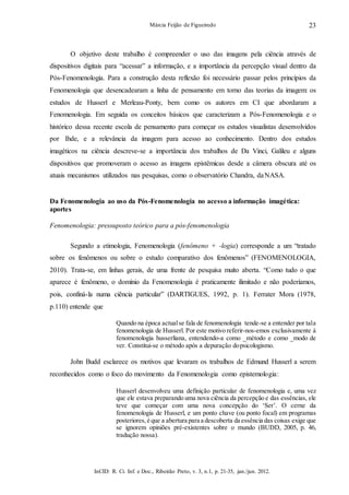 InCID: R. Ci. Inf. e Doc., Ribeirão Preto, v. 3, n.1, p. 21-35, jan./jun. 2012.
Márcia Feijão de Figueiredo 23
O objetivo deste trabalho é compreender o uso das imagens pela ciência através de
dispositivos digitais para “acessar” a informação, e a importância da percepção visual dentro da
Pós-Fenomenologia. Para a construção desta reflexão foi necessário passar pelos princípios da
Fenomenologia que desencadearam a linha de pensamento em torno das teorias da imagem: os
estudos de Husserl e Merleau-Ponty, bem como os autores em CI que abordaram a
Fenomenologia. Em seguida os conceitos básicos que caracterizam a Pós-Fenomenologia e o
histórico dessa recente escola de pensamento para começar os estudos visualistas desenvolvidos
por Ihde, e a relevância da imagem para acesso ao conhecimento. Dentro dos estudos
imagéticos na ciência descreve-se a importância dos trabalhos de Da Vinci, Galileu e alguns
dispositivos que promoveram o acesso as imagens epistêmicas desde a câmera obscura até os
atuais mecanismos utilizados nas pesquisas, como o observatório Chandra, daNASA.
Da Fenomenologia ao uso da Pós-Fenomenologia no acesso a informação imagética:
aportes
Fenomenologia: pressuposto teórico para a pós-fenomenologia
Segundo a etimologia, Fenomenologia (fenômeno + -logia) corresponde a um “tratado
sobre os fenômenos ou sobre o estudo comparativo dos fenômenos” (FENOMENOLOGIA,
2010). Trata-se, em linhas gerais, de uma frente de pesquisa muito aberta. “Como tudo o que
aparece é fenômeno, o domínio da Fenomenologia é praticamente ilimitado e não poderíamos,
pois, confiná-la numa ciência particular” (DARTIGUES, 1992, p. 1). Ferrater Mora (1978,
p.110) entende que
Quando na época actualse fala de fenomenologia tende-se a entender por tala
fenomenologia de Husserl. Por este motivo referir-nos-emos exclusivamente à
fenomenologia husserliana, entendendo-a como _método e como _modo de
ver. Constitui-se o método após a depuração dopsicologismo.
John Budd esclarece os motivos que levaram os trabalhos de Edmund Husserl a serem
reconhecidos como o foco do movimento da Fenomenologia como epistemologia:
Husserl desenvolveu uma definição particular de fenomenologia e, uma vez
que ele estava preparando uma nova ciência da percepção e das essências, ele
teve que começar com uma nova concepção do ‘Ser’. O cerne da
fenomenologia de Husserl, e um ponto chave (ou ponto focal) em programas
posteriores, é que a abertura para a descoberta da essência das coisas exige que
se ignorem opiniões pré-existentes sobre o mundo (BUDD, 2005, p. 46,
tradução nossa).
 