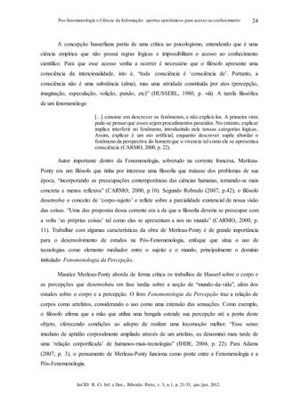 InCID: R. Ci. Inf. e Doc., Ribeirão Preto, v. 3, n.1, p. 21-35, jan./jun. 2012.
Pos-fenomenologia e Ciência da Informação: aportes epistêmicos para acesso ao conhecimento 24
A concepção husserliana partiu de uma crítica ao psicologismo, entendendo que é uma
ciência empírica que não possui regras lógicas e impossibilitam o acesso ao conhecimento
científico. Para que esse acesso venha a ocorrer é necessário que o filósofo apresente uma
consciência da intencionalidade, isto é, “toda consciência é ‘consciência de’. Portanto, a
consciência não é uma substância (alma), mas uma atividade constituída por atos (percepção,
imaginação, especulação, volição, paixão, etc)” (HUSSERL, 1980, p. viii). A tarefa filosófica
de um fenomenólogo
[...] consiste em descrever os fenômenos, e não explicá-los. A primeira vista
pode-se pensar que esses sejam procedimentos parecidos. No entanto, explicar
implica interferir no fenômeno, introduzindo nele nossas categorias lógicas.
Assim, explicar é um ato artificial, enquanto descrever supõe abordar o
fenômeno da perspectiva do homem que o vivencia tal como ele se apresentaa
consciência (CARMO, 2000, p. 22).
Autor importante dentro da Fenomenologia, sobretudo na corrente francesa, Merleau-
Ponty era um filósofo que tinha por interesse uma filosofia que tratasse dos problemas de sua
época, “incorporando as preocupações contemporâneas das ciências humanas, tornando-se mais
concreta e menos reflexiva” (CARMO, 2000, p.10). Segundo Robredo (2007, p.42), o filósofo
desenvolve o conceito de ‘corpo-sujeito’ e reflete sobre a parcialidade existencial de nossa visão
das coisas. “Uma das propostas dessa corrente era a de que a filosofia deveria se preocupar com
a volta ‘as próprias coisas’ tal como elas se apresentam a nos no mundo” (CARMO, 2000, p.
11). Trabalhar com algumas características da obra de Merleau-Ponty é de grande importância
para o desenvolvimento de estudos na Pós-Fenomenologia, enfoque que situa o uso de
tecnologias como elemento mediador entre o sujeito e o mundo, principalmente o domínio
intitulado Fenomenologia da Percepção.
Maurice Merleau-Ponty aborda de forma crítica os trabalhos de Husserl sobre o corpo e
as percepções que desenvolveu em fase tardia sobre a noção de “mundo-da-vida”, além dos
estudos sobre o corpo e a percepção. O livro Fenomenologia da Percepção traz a relação de
corpos como artefatos, considerando o uso como uma extensão das sensações. Como exemplo,
o filósofo afirma que a mão que utiliza uma bengala estende sua percepção até a ponta deste
objeto, oferecendo condições ao adepto de realizar uma locomoção melhor. “Esse senso
imediato de aptidão corporalmente ampliado através de um artefato, eu denominei mais tarde de
uma ‘relação corporificada’ de humanos-mais-tecnologias” (IHDE, 2004, p. 22). Para Adams
(2007, p. 3), o pensamento de Merleau-Ponty funciona como ponte entre a Fenomenologia e a
Pós-Fenomenologia.
 