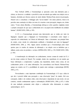 InCID: R. Ci. Inf. e Doc., Ribeirão Preto, v. 3, n.1, p. 21-35, jan./jun. 2012.
Márcia Feijão de Figueiredo 25
Para Verbeek (2008), a Fenomenologia se apresenta como uma alternativa para a
ciência, ao descrever a realidade e percebê-la como um método que analisa essa relação com os
humanos, abordada por diversos autores de modo distinto: Merleau-Ponty através da percepção,
Husserl com a consciência e Heidegger pelo “ser-no-mundo”. Em outras palavras, trata-se de
perceber uma construção de idéias em torno de conceitos como percepção, imagem, uso, dentre
outros. “Como ciência filosófica, a Fenomenologia debruça-se sobre questões originárias desde
a própria concepção do que seja o conhecimento até o seu papel como modificador da condição
humana” (MARCIANO, 2006, p. 189).
A CI e a Fenomenologia possuem uma interconexão que se realiza por meio da
linguagem: enquanto que a linguagem na Fenomenologia é conceituada como origem e
expressão do conhecimento, na Ciência da Informação “situa o documento, sua principal fonte
de estudo, como veículo do conhecimento codificado e formalizado por meio da linguagem”
(MARCIANO, 2006, p. 186). Alguns autores acreditam que a Fenomenologia pode trazer
aportes para os estudos de sistemas de informação e na relação com os indivíduos que o
utilizam, assim como em produtos e serviços (HJÖRLAND, 2005, p. 158; MARCIANO, 2006,
p. 186).
A transformação da informação em conhecimento, terreno comum de estudo da CI, é
um dos temas centrais de Husserl. Por exemplo, dentro das experiências de um usuário que
busca informação a compreensão é genuína, mas dependente, dentre outras coisas, de um
conhecimento prévio e de outras informações. Em concordância com Husserl, Merleau-Ponty
agrega aos estudos em CI a possibilidade de junção entre ontologia e epistemologia (BUDD,
2005, p. 47).
Provavelmente a mais importante contribuição da Fenomenologia à CI seja a idéia de
que não é possível definir uma percepção e uma observação “puras” do mundo. Sob essa
concepção, similar à do realismo crítico, toda observação é dependente de uma teoria e de um
contexto, estando continuamente sujeita a reformulações (MARCIANO, 2006, p.187). A idéia
de uma mediação permanente entre objeto e conhecedor afeta diretamente os estudos
epistemológicos da CI.
 