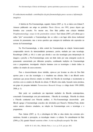 InCID: R. Ci. Inf. e Doc., Ribeirão Preto, v. 3, n.1, p. 21-35, jan./jun. 2012.
Pos-fenomenologia e Ciência da Informação: aportes epistêmicos para acesso ao conhecimento 26
O conhecimento mediado: contribuições da pós-fenomenologia para o acesso a informação
imagética
A história da Pós-Fenomenologia, segundo Adams (2007, p. 4), se inicia com Johann P.
Arnason publicando um artigo no periódico Thesis Eleven, em 1993, pouco depois que
formulou esse conceito. No mesmo ano, Don Ihde publica uma coleção intitulada
Postphenomenology: essays in the postmodern context. Suzi Adams (2007, p.4) afirma que o
sufixo “pós” acrescentado a Fenomenologia não se refere a um lugar além dessa tradicional
corrente de pensamento, mas a novas questões que emergem de tendências não esperadas no
terreno da Fenomenologia.
Na Pós-Fenomenologia, a idéia central da Fenomenologia na relação homem-mundo
compreendida através da intencionalidade permanece, porém, mediada por uma tecnologia.
Rosenberger (2008, p. 64) é o autor que aborda o uso das tecnologias para interpretação de
imagem e percebe a Pós-Fenomenologia como um título dado por uma emergente escola de
pensamento caracterizada por diferentes posições, combinando tradições da Fenomenologia
com o pragmatismo, investigando relações humanas com as tecnologias e dando ênfase às
análises de estudos de casos concretos.
Para o desenvolvimento desse trabalho, optou-se por levantar na obra de Don Ihde
aportes para o uso das tecnologias e o visualismo nas ciências. Ihde é um filósofo norte-
americano que possui diversos estudos no âmbito da Filosofia da tecnologia e recentemente se
envolveu com os estudos da filosofia da ciência. O filósofo criou ainda, baseado nesta premissa,
um grupo de pesquisa intitulado Tecnoscience Research Group e o dirige desde 1998 (IHDE,
2008, p. 1).
Ihde pode ser considerado um importante mediador da filosofia contemporânea,
conectando Fenomenologia com pós-modernismo, Filosofia da tecnologia, Filosofia da ciência
e Filosofia continental com Filosofia analítica. A Pós-Fenomenologia desenvolvida pelo
filósofo agrega à Fenomenologia conceitos não abordados por Husserl e Merleau-Ponty, dentre
outros autores clássicos estudados, na relação da Fenomenologia com a tecnologia e o
pragmatismo.
Para Adams (2007, p. 4), a abordagem de Idhe se situa dentro das correntes pós-
modernas, focando a percepção, as tecnologias visuais e a ciência. No entendimento de Ihde
(2004, p. 20), quando Husserl escreveu o livro A crise na filosofia européia “fez dois
 
