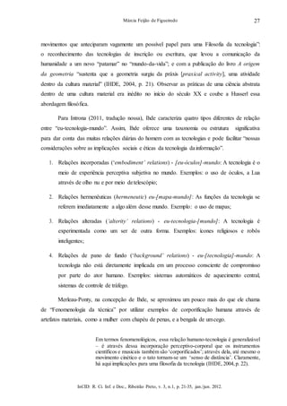 InCID: R. Ci. Inf. e Doc., Ribeirão Preto, v. 3, n.1, p. 21-35, jan./jun. 2012.
Márcia Feijão de Figueiredo 27
movimentos que anteciparam vagamente um possível papel para uma Filosofia da tecnologia”:
o reconhecimento das tecnologias de inscrição ou escritura, que levou a comunicação da
humanidade a um novo “patamar” no “mundo-da-vida”; e com a publicação do livro A origem
da geometria “sustenta que a geometria surgiu da práxis [praxical activity], uma atividade
dentro da cultura material” (IHDE, 2004, p. 21). Observar as práticas de uma ciência abstrata
dentro de uma cultura material era inédito no início do século XX e coube a Husserl essa
abordagem filosófica.
Para Introna (2011, tradução nossa), Ihde caracteriza quatro tipos diferentes de relação
entre “eu-tecnologia-mundo”. Assim, Ihde oferece uma taxonomia ou estrutura significativa
para dar conta das muitas relações diárias do homem com as tecnologias e pode facilitar “nossas
considerações sobre as implicações sociais e éticas da tecnologia dainformação”.
1. Relações incorporadas (‘embodiment’ relations) - [eu-óculos]-mundo: A tecnologia é o
meio de experiência perceptiva subjetiva no mundo. Exemplos: o uso de óculos, a Lua
através de olho nu e por meio detelescópio;
2. Relações hermenêuticas (hermeneutic) eu-[mapa-mundo]: As funções da tecnologia se
referem imediatamente a algo além desse mundo. Exemplo: o uso de mapas;
3. Relações alteradas (‘alterity’ relations) - eu-tecnologia-[mundo]: A tecnologia é
experimentada como um ser de outra forma. Exemplos: ícones religiosos e robôs
inteligentes;
4. Relações de pano de fundo (‘background’ relations) - eu-[tecnologia]-mundo: A
tecnologia não está diretamente implicada em um processo consciente de compromisso
por parte do ator humano. Exemplos: sistemas automáticos de aquecimento central,
sistemas de controle de tráfego.
Merleau-Ponty, na concepção de Ihde, se aproximou um pouco mais do que ele chama
de “Fenomenologia da técnica” por utilizar exemplos de corporificação humana através de
artefatos materiais, como a mulher com chapéu de penas, e a bengala de umcego.
Em termos fenomenológicos, essa relação humano-tecnologia é generalizável
– é através dessa incorporação perceptivo-corporal que os instrumentos
científicos e musicais também são ‘corporificados’; através dela, até mesmo o
movimento cinético e o tato tornam-se um ‘senso de distância’. Claramente,
há aqui implicações para uma filosofia da tecnologia (IHDE, 2004, p. 22).
 