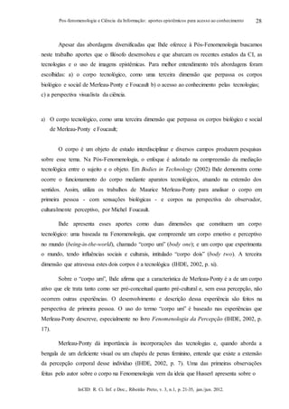InCID: R. Ci. Inf. e Doc., Ribeirão Preto, v. 3, n.1, p. 21-35, jan./jun. 2012.
Pos-fenomenologia e Ciência da Informação: aportes epistêmicos para acesso ao conhecimento 28
Apesar das abordagens diversificadas que Ihde oferece à Pós-Fenomenologia buscamos
neste trabalho aportes que o filósofo desenvolveu e que abarcam os recentes estudos da CI, as
tecnologias e o uso de imagens epistêmicas. Para melhor entendimento três abordagens foram
escolhidas: a) o corpo tecnológico, como uma terceira dimensão que perpassa os corpos
biológico e social de Merleau-Ponty e Foucault b) o acesso ao conhecimento pelas tecnologias;
c) a perspectiva visualista da ciência.
a) O corpo tecnológico, como uma terceira dimensão que perpassa os corpos biológico e social
de Merleau-Ponty e Foucault;
O corpo é um objeto de estudo interdisciplinar e diversos campos produzem pesquisas
sobre esse tema. Na Pós-Fenomenologia, o enfoque é adotado na compreensão da mediação
tecnológica entre o sujeito e o objeto. Em Bodies in Technology (2002) Ihde demonstra como
ocorre o funcionamento do corpo mediante aparatos tecnológicos, atuando na extensão dos
sentidos. Assim, utiliza os trabalhos de Maurice Merleau-Ponty para analisar o corpo em
primeira pessoa - com sensações biológicas - e corpos na perspectiva do observador,
culturalmente perceptivo, por Michel Foucault.
Ihde apresenta esses aportes como duas dimensões que constituem um corpo
tecnológico: uma baseada na Fenomenologia, que compreende um corpo emotivo e perceptivo
no mundo (being-in-the-world), chamado “corpo um” (body one); e um corpo que experimenta
o mundo, tendo influências sociais e culturais, intitulado “corpo dois” (body two). A terceira
dimensão que atravessa estes dois corpos é a tecnológica (IHDE, 2002, p. xi).
Sobre o “corpo um”, Ihde afirma que a característica de Merleau-Ponty é a de um corpo
ativo que ele trata tanto como ser pré-conceitual quanto pré-cultural e, sem essa percepção, não
ocorrem outras experiências. O desenvolvimento e descrição dessa experiência são feitos na
perspectiva de primeira pessoa. O uso do termo “corpo um” é baseado nas experiências que
Merleau-Ponty descreve, especialmente no livro Fenomenologia da Percepção (IHDE, 2002, p.
17).
Merleau-Ponty dá importância às incorporações das tecnologias e, quando aborda a
bengala de um deficiente visual ou um chapéu de penas feminino, entende que existe a extensão
da percepção corporal desse indivíduo (IHDE, 2002, p. 7). Uma das primeiras observações
feitas pelo autor sobre o corpo na Fenomenologia vem da ideia que Husserl apresenta sobre o
 