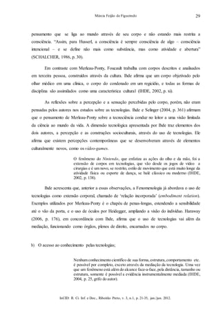 InCID: R. Ci. Inf. e Doc., Ribeirão Preto, v. 3, n.1, p. 21-35, jan./jun. 2012.
Márcia Feijão de Figueiredo 29
pensamento que se liga ao mundo através de seu corpo e não estando mais restrita a
consciência. “Assim, para Husserl, a consciência é sempre consciência de algo – consciência
intencional – e se define não mais como substância, mas como atividade e abertura”
(SCHALCHER, 1986, p. 30).
Em contraste com Merleau-Ponty, Foucault trabalha com corpos descritos e analisados
em terceira pessoa, construídos através da cultura. Ihde afirma que um corpo objetivado pelo
olhar médico em uma clínica, o corpo do condenado em um regicídio, e todas as formas de
disciplina são assimilados como uma característica cultural (IHDE, 2002, p. xi).
As reflexões sobre a percepção e a sensação percebidas pelo corpo, porém, não eram
pensadas pelos autores nos estudos sobre as tecnologias. Ihde e Selinger (2004, p. 361) afirmam
que o pensamento de Merleau-Ponty sobre a tecnociência conduz no leitor a uma visão limitada
da ciência ao mundo da vida. A dimensão tecnológica apresentada por Ihde traz elementos dos
dois autores, a percepção e as construções socioculturais, através do uso de tecnologias. Ele
afirma que existem percepções contemporâneas que se desenvolveram através de elementos
culturalmente novos, como os vídeo-games.
O fenômeno do Nintendo, que enfatiza as ações do olho e da mão, foi a
extensão de corpos em tecnologias, que vão desde os jogos de vídeo a
cirurgias e é um novo, se restrito, estilo de movimento que está muito longe da
atividade física ou esporte de dança, se balé clássico ou moderno (IHDE,
2002, p. 138).
Ihde acrescenta que, anterior a essas observações, a Fenomenologia já abordava o uso de
tecnologias como extensão corporal, chamado de ‘relação incorporada’ (embodiment relation).
Exemplos utilizados por Merleau-Ponty é o chapéu de penas-longas, estendendo a sensibilidade
até o vão da porta, e o uso de óculos por Heidegger, ampliando a visão do indivíduo. Haraway
(2006, p. 176), em concordância com Ihde, afirma que o uso de tecnologias vai além da
mediação, funcionando como órgãos, plenos de direito, encarnados no corpo.
b) O acesso ao conhecimento pelas tecnologias;
Nenhum conhecimento científico de sua forma,estrutura,comportamento etc.
é possível por completo, exceto através da mediação da tecnologia. Uma vez
que um fenômeno está além do alcance face-a-face, pela distância, tamanho ou
estrutura, somente é possível a evidência instrumentalmente mediada (IHDE,
2004, p. 25, grifo do autor).
 