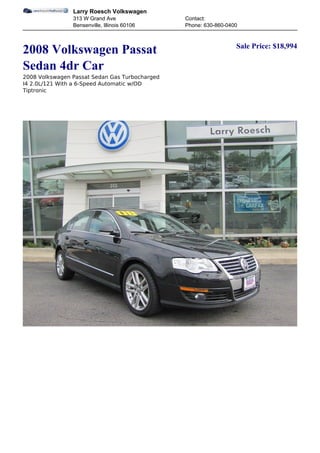 Larry Roesch Volkswagen
                313 W Grand Ave                 Contact:
                Bensenville, Illinois 60106     Phone: 630-860-0400


                                                                  Sale Price: $18,994
2008 Volkswagen Passat
Sedan 4dr Car
2008 Volkswagen Passat Sedan Gas Turbocharged
I4 2.0L/121 With a 6-Speed Automatic w/OD
Tiptronic
 