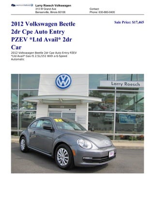 Larry Roesch Volkswagen
                 313 W Grand Ave                 Contact:
                 Bensenville, Illinois 60106     Phone: 630-860-0400


                                                                   Sale Price: $17,465
2012 Volkswagen Beetle
2dr Cpe Auto Entry
PZEV *Ltd Avail* 2dr
Car
2012 Volkswagen Beetle 2dr Cpe Auto Entry PZEV
*Ltd Avail* Gas I5 2.5L/151 With a 6-Speed
Automatic
 