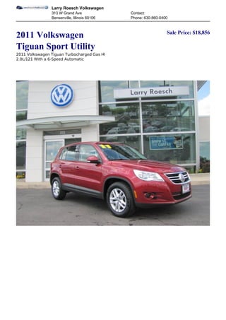 Larry Roesch Volkswagen
                313 W Grand Ave               Contact:
                Bensenville, Illinois 60106   Phone: 630-860-0400


                                                                Sale Price: $18,856
2011 Volkswagen
Tiguan Sport Utility
2011 Volkswagen Tiguan Turbocharged Gas I4
2.0L/121 With a 6-Speed Automatic
 