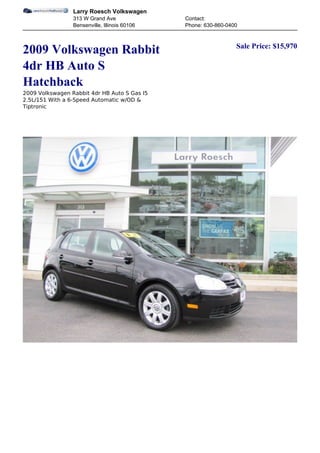 Larry Roesch Volkswagen
                 313 W Grand Ave               Contact:
                 Bensenville, Illinois 60106   Phone: 630-860-0400


                                                                 Sale Price: $15,970
2009 Volkswagen Rabbit
4dr HB Auto S
Hatchback
2009 Volkswagen Rabbit 4dr HB Auto S Gas I5
2.5L/151 With a 6-Speed Automatic w/OD &
Tiptronic
 