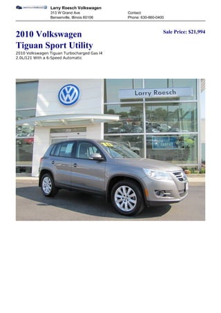 Larry Roesch Volkswagen
                313 W Grand Ave               Contact:
                Bensenville, Illinois 60106   Phone: 630-860-0400


                                                                Sale Price: $21,994
2010 Volkswagen
Tiguan Sport Utility
2010 Volkswagen Tiguan Turbocharged Gas I4
2.0L/121 With a 6-Speed Automatic
 