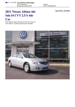 Larry Roesch Volkswagen
                  313 W Grand Ave                Contact:
                  Bensenville, Illinois 60106    Phone: 630-860-0400


                                                                   Sale Price: $15,990
2011 Nissan Altima 4dr
Sdn I4 CVT 2.5 S 4dr
Car
2011 Nissan Altima 4dr Sdn I4 CVT 2.5 S Gas I4
2.5L/ With a 1-Speed Continuously Variable
 