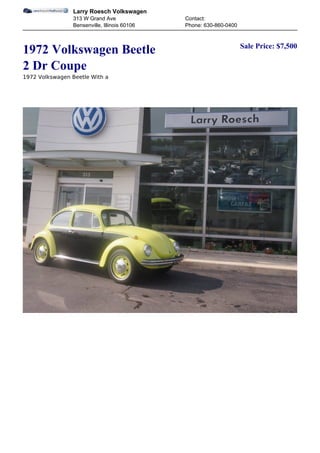 Larry Roesch Volkswagen
                 313 W Grand Ave               Contact:
                 Bensenville, Illinois 60106   Phone: 630-860-0400


                                                                     Sale Price: $7,500
1972 Volkswagen Beetle
2 Dr Coupe
1972 Volkswagen Beetle With a
 