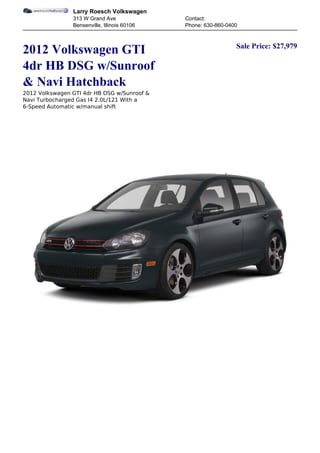Larry Roesch Volkswagen
                313 W Grand Ave               Contact:
                Bensenville, Illinois 60106   Phone: 630-860-0400


                                                                Sale Price: $27,979
2012 Volkswagen GTI
4dr HB DSG w/Sunroof
& Navi Hatchback
2012 Volkswagen GTI 4dr HB DSG w/Sunroof &
Navi Turbocharged Gas I4 2.0L/121 With a
6-Speed Automatic w/manual shift
 