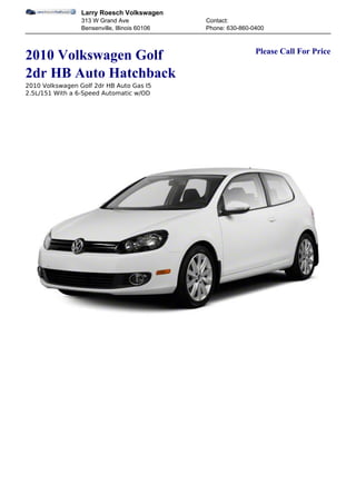 Larry Roesch Volkswagen
                 313 W Grand Ave               Contact:
                 Bensenville, Illinois 60106   Phone: 630-860-0400


                                                               Please Call For Price
2010 Volkswagen Golf
2dr HB Auto Hatchback
2010 Volkswagen Golf 2dr HB Auto Gas I5
2.5L/151 With a 6-Speed Automatic w/OD
 