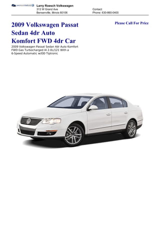 Larry Roesch Volkswagen
                313 W Grand Ave                 Contact:
                Bensenville, Illinois 60106     Phone: 630-860-0400


                                                                Please Call For Price
2009 Volkswagen Passat
Sedan 4dr Auto
Komfort FWD 4dr Car
2009 Volkswagen Passat Sedan 4dr Auto Komfort
FWD Gas Turbocharged I4 2.0L/121 With a
6-Speed Automatic w/OD Tiptronic
 