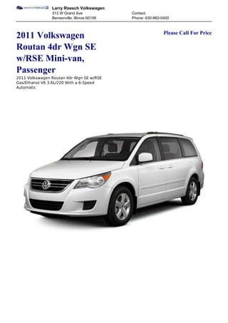 Larry Roesch Volkswagen
                313 W Grand Ave               Contact:
                Bensenville, Illinois 60106   Phone: 630-860-0400


                                                              Please Call For Price
2011 Volkswagen
Routan 4dr Wgn SE
w/RSE Mini-van,
Passenger
2011 Volkswagen Routan 4dr Wgn SE w/RSE
Gas/Ethanol V6 3.6L/220 With a 6-Speed
Automatic
 