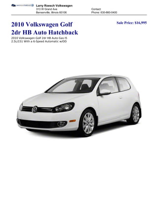 Larry Roesch Volkswagen
                 313 W Grand Ave               Contact:
                 Bensenville, Illinois 60106   Phone: 630-860-0400


                                                                 Sale Price: $16,995
2010 Volkswagen Golf
2dr HB Auto Hatchback
2010 Volkswagen Golf 2dr HB Auto Gas I5
2.5L/151 With a 6-Speed Automatic w/OD
 