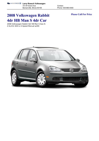 Larry Roesch Volkswagen
                 313 W Grand Ave               Contact:
                 Bensenville, Illinois 60106   Phone: 630-860-0400


                                                               Please Call For Price
2008 Volkswagen Rabbit
4dr HB Man S 4dr Car
2008 Volkswagen Rabbit 4dr HB Man S Gas I5
2.5L/151 With a 5-Speed Manual w/OD
 