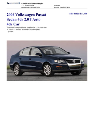 Larry Roesch Volkswagen
                 313 W Grand Ave                 Contact:
                 Bensenville, Illinois 60106     Phone: 630-860-0400


                                                                   Sale Price: $11,499
2006 Volkswagen Passat
Sedan 4dr 2.0T Auto
4dr Car
2006 Volkswagen Passat Sedan 4dr 2.0T Auto Gas
I4 2.0L/121 With a Automatic w/OD-Speed
Tiptronic
 
