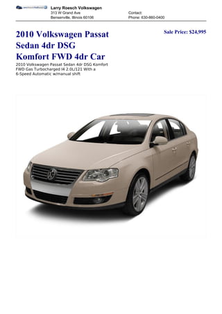Larry Roesch Volkswagen
                313 W Grand Ave                Contact:
                Bensenville, Illinois 60106    Phone: 630-860-0400


                                                                 Sale Price: $24,995
2010 Volkswagen Passat
Sedan 4dr DSG
Komfort FWD 4dr Car
2010 Volkswagen Passat Sedan 4dr DSG Komfort
FWD Gas Turbocharged I4 2.0L/121 With a
6-Speed Automatic w/manual shift
 