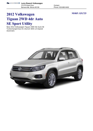 Larry Roesch Volkswagen
                313 W Grand Ave               Contact:
                Bensenville, Illinois 60106   Phone: 630-860-0400


                                                                    MSRP: $29,725
2012 Volkswagen
Tiguan 2WD 4dr Auto
SE Sport Utility
New 2012 Volkswagen Tiguan 2WD 4dr Auto SE
Turbocharged Gas I4 2.0L/121 With a 6-Speed
Automatic
 