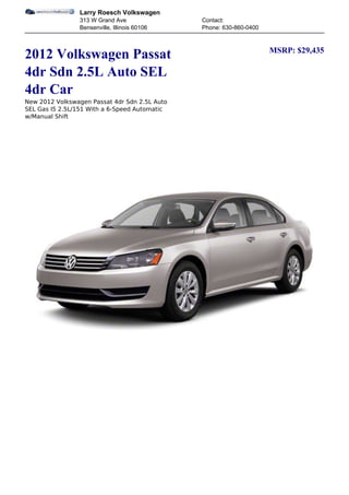 Larry Roesch Volkswagen
                313 W Grand Ave                Contact:
                Bensenville, Illinois 60106    Phone: 630-860-0400


                                                                     MSRP: $29,435
2012 Volkswagen Passat
4dr Sdn 2.5L Auto SEL
4dr Car
New 2012 Volkswagen Passat 4dr Sdn 2.5L Auto
SEL Gas I5 2.5L/151 With a 6-Speed Automatic
w/Manual Shift
 