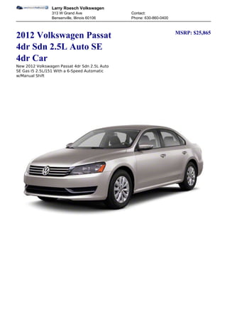 Larry Roesch Volkswagen
                313 W Grand Ave                Contact:
                Bensenville, Illinois 60106    Phone: 630-860-0400


                                                                     MSRP: $25,865
2012 Volkswagen Passat
4dr Sdn 2.5L Auto SE
4dr Car
New 2012 Volkswagen Passat 4dr Sdn 2.5L Auto
SE Gas I5 2.5L/151 With a 6-Speed Automatic
w/Manual Shift
 