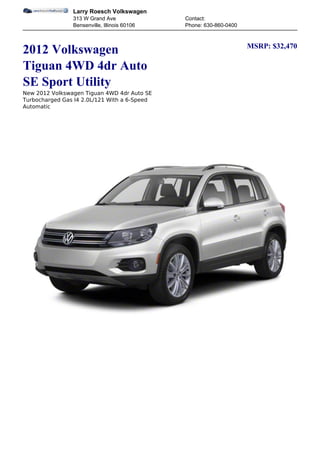 Larry Roesch Volkswagen
                313 W Grand Ave               Contact:
                Bensenville, Illinois 60106   Phone: 630-860-0400


                                                                    MSRP: $32,470
2012 Volkswagen
Tiguan 4WD 4dr Auto
SE Sport Utility
New 2012 Volkswagen Tiguan 4WD 4dr Auto SE
Turbocharged Gas I4 2.0L/121 With a 6-Speed
Automatic
 