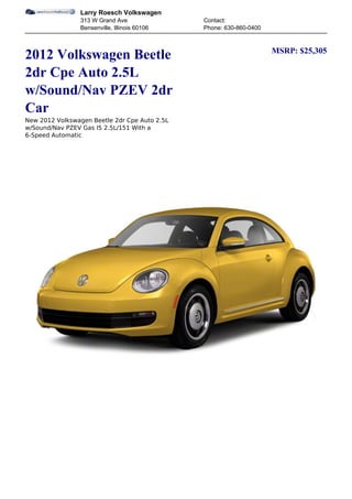 Larry Roesch Volkswagen
                313 W Grand Ave                Contact:
                Bensenville, Illinois 60106    Phone: 630-860-0400


                                                                     MSRP: $25,305
2012 Volkswagen Beetle
2dr Cpe Auto 2.5L
w/Sound/Nav PZEV 2dr
Car
New 2012 Volkswagen Beetle 2dr Cpe Auto 2.5L
w/Sound/Nav PZEV Gas I5 2.5L/151 With a
6-Speed Automatic
 