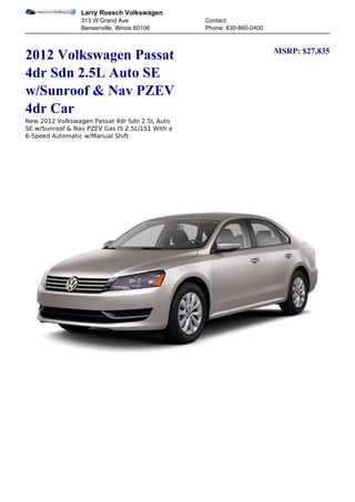 Larry Roesch Volkswagen
                 313 W Grand Ave                 Contact:
                 Bensenville, Illinois 60106     Phone: 630-860-0400


                                                                       MSRP: $27,835
2012 Volkswagen Passat
4dr Sdn 2.5L Auto SE
w/Sunroof & Nav PZEV
4dr Car
New 2012 Volkswagen Passat 4dr Sdn 2.5L Auto
SE w/Sunroof & Nav PZEV Gas I5 2.5L/151 With a
6-Speed Automatic w/Manual Shift
 