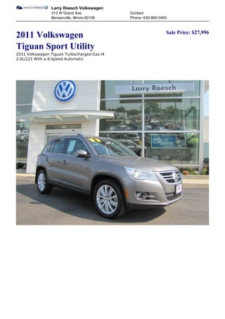 Larry Roesch Volkswagen
                313 W Grand Ave               Contact:
                Bensenville, Illinois 60106   Phone: 630-860-0400


                                                                Sale Price: $27,996
2011 Volkswagen
Tiguan Sport Utility
2011 Volkswagen Tiguan Turbocharged Gas I4
2.0L/121 With a 6-Speed Automatic
 