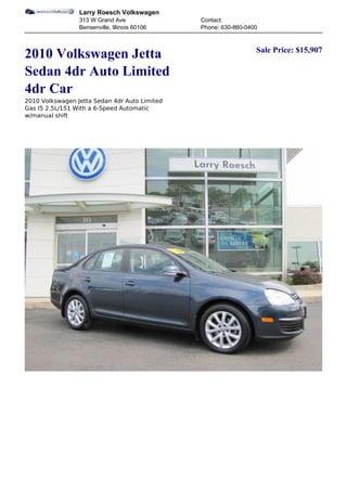 Larry Roesch Volkswagen
                 313 W Grand Ave               Contact:
                 Bensenville, Illinois 60106   Phone: 630-860-0400


                                                                 Sale Price: $15,907
2010 Volkswagen Jetta
Sedan 4dr Auto Limited
4dr Car
2010 Volkswagen Jetta Sedan 4dr Auto Limited
Gas I5 2.5L/151 With a 6-Speed Automatic
w/manual shift
 