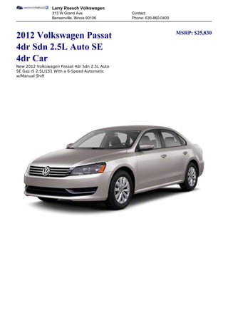 Larry Roesch Volkswagen
                313 W Grand Ave                Contact:
                Bensenville, Illinois 60106    Phone: 630-860-0400


                                                                     MSRP: $25,830
2012 Volkswagen Passat
4dr Sdn 2.5L Auto SE
4dr Car
New 2012 Volkswagen Passat 4dr Sdn 2.5L Auto
SE Gas I5 2.5L/151 With a 6-Speed Automatic
w/Manual Shift
 