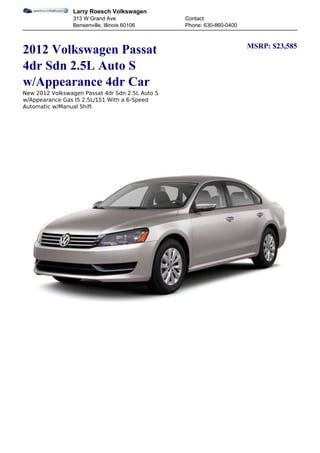 Larry Roesch Volkswagen
                 313 W Grand Ave                 Contact:
                 Bensenville, Illinois 60106     Phone: 630-860-0400


                                                                       MSRP: $23,585
2012 Volkswagen Passat
4dr Sdn 2.5L Auto S
w/Appearance 4dr Car
New 2012 Volkswagen Passat 4dr Sdn 2.5L Auto S
w/Appearance Gas I5 2.5L/151 With a 6-Speed
Automatic w/Manual Shift
 